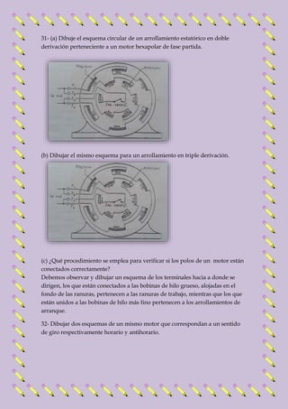31- (a) Dibuje el esquema circular de un arrollamiento estatórico en doble 
derivación perteneciente a un motor hexapolar de fase partida. 
(b) Dibujar el mismo esquema para un arrollamiento en triple derivación. 
(c) ¿Qué procedimiento se emplea para verificar si los polos de un motor están 
conectados correctamente? 
Debemos observar y dibujar un esquema de los terminales hacia a donde se 
dirigen, los que están conectados a las bobinas de hilo grueso, alojadas en el 
fondo de las ranuras, pertenecen a las ranuras de trabajo, mientras que los que 
están unidos a las bobinas de hilo más fino pertenecen a los arrollamientos de 
arranque. 
32- Dibujar dos esquemas de un mismo motor que correspondan a un sentido 
de giro respectivamente horario y antihorario. 
 