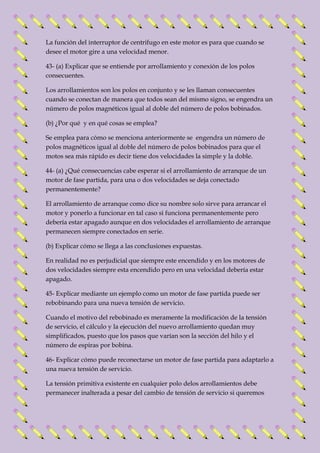 La función del interruptor de centrifugo en este motor es para que cuando se 
desee el motor gire a una velocidad menor. 
43- (a) Explicar que se entiende por arrollamiento y conexión de los polos 
consecuentes. 
Los arrollamientos son los polos en conjunto y se les llaman consecuentes 
cuando se conectan de manera que todos sean del mismo signo, se engendra un 
número de polos magnéticos igual al doble del número de polos bobinados. 
(b) ¿Por qué y en qué cosas se emplea? 
Se emplea para cómo se menciona anteriormente se engendra un número de 
polos magnéticos igual al doble del número de polos bobinados para que el 
motos sea más rápido es decir tiene dos velocidades la simple y la doble. 
44- (a) ¿Qué consecuencias cabe esperar si el arrollamiento de arranque de un 
motor de fase partida, para una o dos velocidades se deja conectado 
permanentemente? 
El arrollamiento de arranque como dice su nombre solo sirve para arrancar el 
motor y ponerlo a funcionar en tal caso si funciona permanentemente pero 
debería estar apagado aunque en dos velocidades el arrollamiento de arranque 
permanecen siempre conectados en serie. 
(b) Explicar cómo se llega a las conclusiones expuestas. 
En realidad no es perjudicial que siempre este encendido y en los motores de 
dos velocidades siempre esta encendido pero en una velocidad debería estar 
apagado. 
45- Explicar mediante un ejemplo como un motor de fase partida puede ser 
rebobinando para una nueva tensión de servicio. 
Cuando el motivo del rebobinado es meramente la modificación de la tensión 
de servicio, el cálculo y la ejecución del nuevo arrollamiento quedan muy 
simplificados, puesto que los pasos que varían son la sección del hilo y el 
número de espiras por bobina. 
46- Explicar cómo puede reconectarse un motor de fase partida para adaptarlo a 
una nueva tensión de servicio. 
La tensión primitiva existente en cualquier polo delos arrollamientos debe 
permanecer inalterada a pesar del cambio de tensión de servicio si queremos 
 
