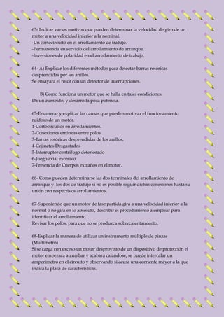 63- Indicar varios motivos que pueden determinar la velocidad de giro de un 
motor a una velocidad inferior a la nominal. 
-Un cortocircuito en el arrollamiento de trabajo. 
-Permanencia en servicio del arrollamiento de arranque. 
-Inversiones de polaridad en el arrollamiento de trabajo. 
64- A) Explicar los diferentes métodos para detectar barras rotóricas 
desprendidas por los anillos. 
Se ensayara el rotor con un detector de interrupciones. 
B) Como funciona un motor que se halla en tales condiciones. 
Da un zumbido, y desarrolla poca potencia. 
65-Enumerar y explicar las causas que pueden motivar el funcionamiento 
ruidoso de un motor. 
1-Cortocircuitos en arrollamientos. 
2-Conexiones erróneas entre polos 
3-Barras rotóricas desprendidas de los anillos, 
4-Cojinetes Desgastados 
5-Interruptor centrifugo deteriorado 
6-Juego axial excesivo 
7-Presencia de Cuerpos extraños en el motor. 
66- Como pueden determinarse las dos terminales del arrollamiento de 
arranque y los dos de trabajo si no es posible seguir dichas conexiones hasta su 
unión con respectivos arrollamientos. 
67-Suponiendo que un motor de fase partida gira a una velocidad inferior a la 
normal o no gira en lo absoluto, describir el procedimiento a emplear para 
identificar el arrollamiento. 
Revisar los polos, para que no se produzca sobrecalentamiento. 
68-Explicar la manera de utilizar un instrumento múltiple de pinzas 
(Multímetro) 
Si se carga con exceso un motor desprovisto de un dispositivo de protección el 
motor empezara a zumbar y acabara calándose, se puede intercalar un 
amperímetro en el circuito y observando si acusa una corriente mayor a la que 
indica la placa de características. 
 