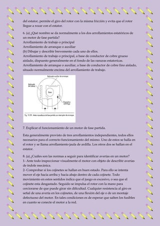 del estator, permite el giro del rotor con la misma fricción y evita que el rotor 
llegue a rozar con el estator. 
6. (a) ¿Qué nombre se da normalmente a los dos arrollamientos estatóricos de 
un motor de fase partida? 
Arrollamiento de trabajo o principal 
Arrollamiento de arranque o auxiliar 
(b) Dibujar y describir brevemente cada uno de ellos. 
Arrollamiento de trabajo o principal, a base de conductor de cobre grueso 
aislado, dispuesto generalmente en el fondo de las ranuras estatoricas. 
Arrollamiento de arranque o auxiliar, a base de conductor de cobre fino aislado, 
situado normalmente encima del arrollamiento de trabajo. 
7. Explicar el funcionamiento de un motor de fase partida. 
Esta generalmente provisto de tres arrollamientos independientes, todos ellos 
necesarios para el correcto funcionamiento del mismo. Uno de estos se halla en 
el rotor y se llama arrollamiento jaula de ardilla. Los otros dos se hallan en el 
estator. 
8. (a) ¿Cuáles son las normas a seguir para identificar averías en un motor? 
1- Ante todo inspeccionar visualmente el motor con objeto de describir averías 
de índole mecánica. 
2- Comprobar si los cojinetes se hallan en buen estado. Para ello se intenta 
mover el eje hacia arriba y hacia abajo dentro de cada cojinete. Todo 
movimiento en estos sentidos indica que el juego es excesivo, o sea que el 
cojinete esta desgastado. Seguido se impulsa el rotor con la mano para 
cerciorarse de que puede girar sin dificultad. Cualquier resistencia al giro es 
señal de una avería en los cojinetes, de una flexión del eje o de un montaje 
defectuoso del motor. En tales condiciones es de esperar que salten los fusibles 
en cuanto se conecte el motor a la red. 
 