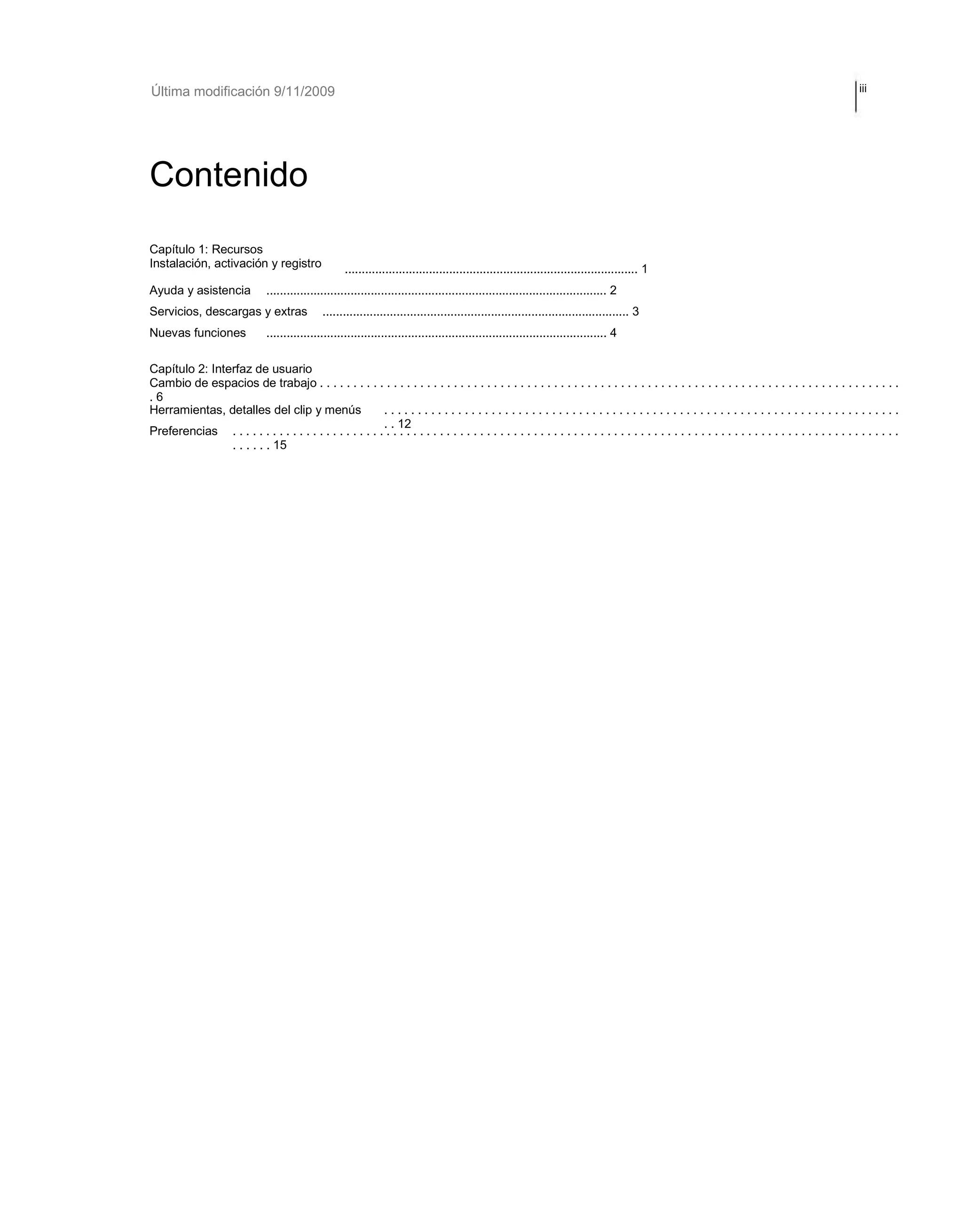 Última modificación 9/11/2009 iii 
Contenido 
Capítulo 1: Recursos 
Instalación, activación y registro 
Ayuda y asistencia 
Servicios, descargas y extras 
Nuevas funciones 
....................................................................................... 1 
..................................................................................................... 2 
........................................................................................... 3 
..................................................................................................... 4 
Capítulo 2: Interfaz de usuario 
Cambio de espacios de trabajo . . . . . . . . . . . . . . . . . . . . . . . . . . . . . . . . . . . . . . . . . . . . . . . . . . . . . . . . . . . . . . . . . . . . . . . . . . . . . . . . . . . . . . . 
. 6 
Herramientas, detalles del clip y menús 
Preferencias 
. . . . . . . . . . . . . . . . . . . . . . . . . . . . . . . . . . . . . . . . . . . . . . . . . . . . . . . . . . . . . . . . . . . . . . . . . . . . . 
. . 12 . . . . . . . . . . . . . . . . . . . . . . . . . . . . . . . . . . . . . . . . . . . . . . . . . . . . . . . . . . . . . . . . . . . . . . . . . . . . . . . . . . . . . . . . . . . . . . . . . . . . 
. . . . . . 15 
 