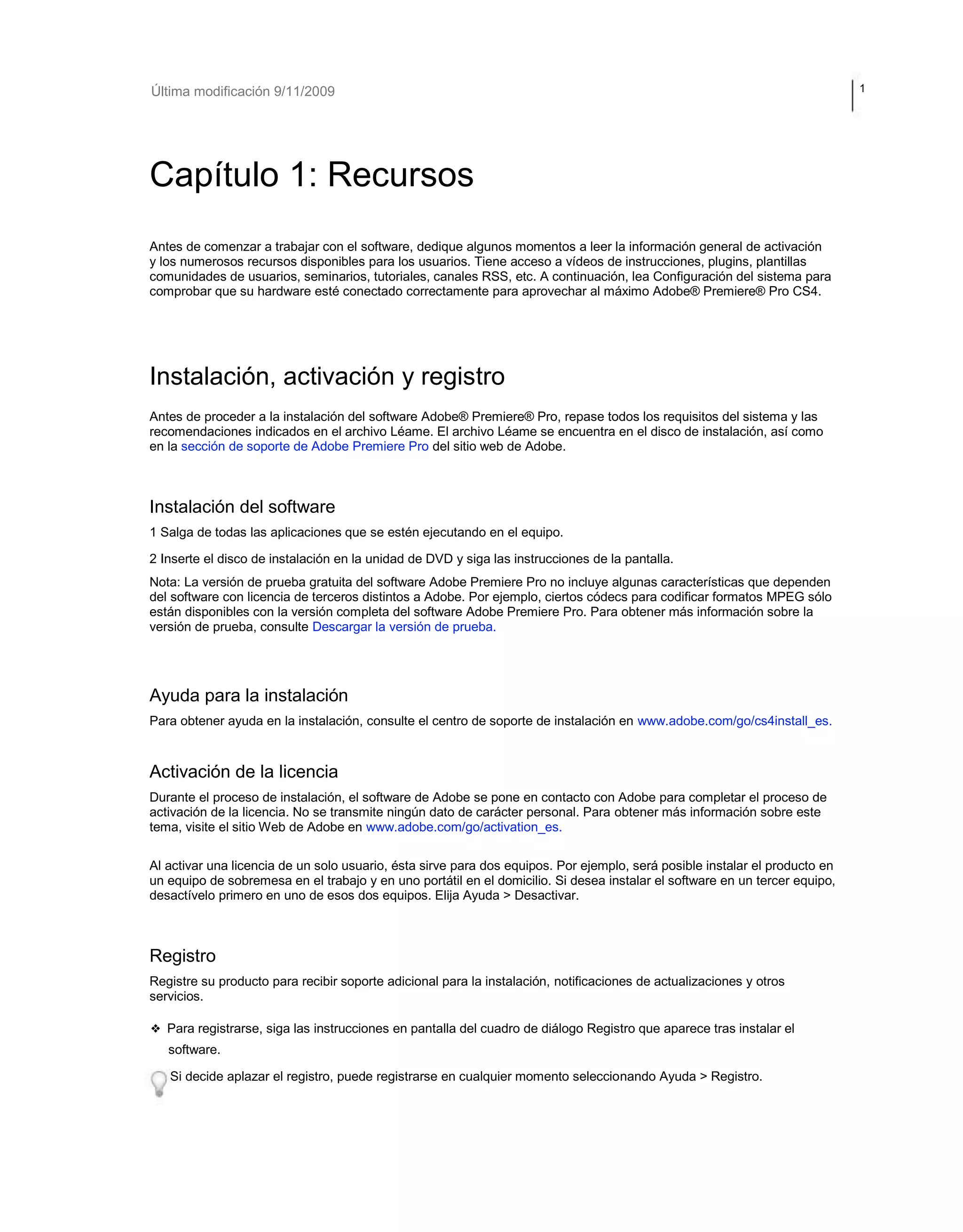 Última modificación 9/11/2009 1 
Capítulo 1: Recursos 
Antes de comenzar a trabajar con el software, dedique algunos momentos a leer la información general de activación 
y los numerosos recursos disponibles para los usuarios. Tiene acceso a vídeos de instrucciones, plugins, plantillas 
comunidades de usuarios, seminarios, tutoriales, canales RSS, etc. A continuación, lea Configuración del sistema para 
comprobar que su hardware esté conectado correctamente para aprovechar al máximo Adobe® Premiere® Pro CS4. 
Instalación, activación y registro 
Antes de proceder a la instalación del software Adobe® Premiere® Pro, repase todos los requisitos del sistema y las 
recomendaciones indicados en el archivo Léame. El archivo Léame se encuentra en el disco de instalación, así como 
en la sección de soporte de Adobe Premiere Pro del sitio web de Adobe. 
Instalación del software 
1 Salga de todas las aplicaciones que se estén ejecutando en el equipo. 
2 Inserte el disco de instalación en la unidad de DVD y siga las instrucciones de la pantalla. 
Nota: La versión de prueba gratuita del software Adobe Premiere Pro no incluye algunas características que dependen 
del software con licencia de terceros distintos a Adobe. Por ejemplo, ciertos códecs para codificar formatos MPEG sólo 
están disponibles con la versión completa del software Adobe Premiere Pro. Para obtener más información sobre la 
versión de prueba, consulte Descargar la versión de prueba. 
Ayuda para la instalación 
Para obtener ayuda en la instalación, consulte el centro de soporte de instalación en www.adobe.com/go/cs4install_es. 
Activación de la licencia 
Durante el proceso de instalación, el software de Adobe se pone en contacto con Adobe para completar el proceso de 
activación de la licencia. No se transmite ningún dato de carácter personal. Para obtener más información sobre este 
tema, visite el sitio Web de Adobe en www.adobe.com/go/activation_es. 
Al activar una licencia de un solo usuario, ésta sirve para dos equipos. Por ejemplo, será posible instalar el producto en 
un equipo de sobremesa en el trabajo y en uno portátil en el domicilio. Si desea instalar el software en un tercer equipo, 
desactívelo primero en uno de esos dos equipos. Elija Ayuda > Desactivar. 
Registro 
Registre su producto para recibir soporte adicional para la instalación, notificaciones de actualizaciones y otros 
servicios. 
❖ Para registrarse, siga las instrucciones en pantalla del cuadro de diálogo Registro que aparece tras instalar el 
software. 
Si decide aplazar el registro, puede registrarse en cualquier momento seleccionando Ayuda > Registro. 
 