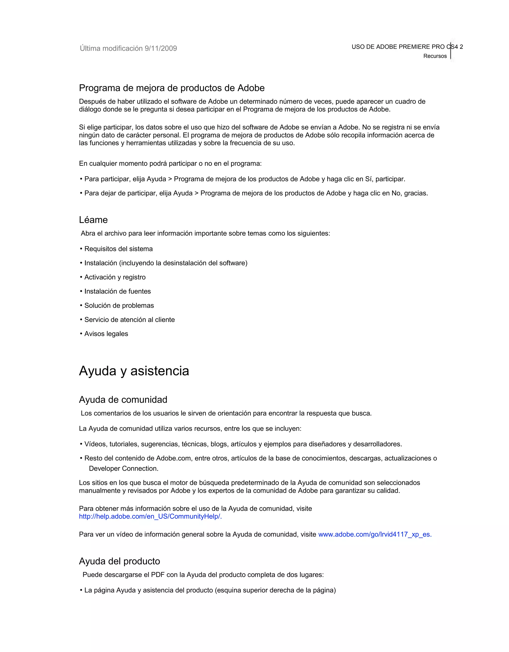 Última modificación 9/11/2009 USO DE ADOBE PREMIERE PRO CS4 2 
Recursos 
Programa de mejora de productos de Adobe 
Después de haber utilizado el software de Adobe un determinado número de veces, puede aparecer un cuadro de 
diálogo donde se le pregunta si desea participar en el Programa de mejora de los productos de Adobe. 
Si elige participar, los datos sobre el uso que hizo del software de Adobe se envían a Adobe. No se registra ni se envía 
ningún dato de carácter personal. El programa de mejora de productos de Adobe sólo recopila información acerca de 
las funciones y herramientas utilizadas y sobre la frecuencia de su uso. 
En cualquier momento podrá participar o no en el programa: 
• Para participar, elija Ayuda > Programa de mejora de los productos de Adobe y haga clic en Sí, participar. 
• Para dejar de participar, elija Ayuda > Programa de mejora de los productos de Adobe y haga clic en No, gracias. 
Léame 
Abra el archivo para leer información importante sobre temas como los siguientes: 
• Requisitos del sistema 
• Instalación (incluyendo la desinstalación del software) 
• Activación y registro 
• Instalación de fuentes 
• Solución de problemas 
• Servicio de atención al cliente 
• Avisos legales 
Ayuda y asistencia 
Ayuda de comunidad 
Los comentarios de los usuarios le sirven de orientación para encontrar la respuesta que busca. 
La Ayuda de comunidad utiliza varios recursos, entre los que se incluyen: 
• Vídeos, tutoriales, sugerencias, técnicas, blogs, artículos y ejemplos para diseñadores y desarrolladores. 
• Resto del contenido de Adobe.com, entre otros, artículos de la base de conocimientos, descargas, actualizaciones o 
Developer Connection. 
Los sitios en los que busca el motor de búsqueda predeterminado de la Ayuda de comunidad son seleccionados 
manualmente y revisados por Adobe y los expertos de la comunidad de Adobe para garantizar su calidad. 
Para obtener más información sobre el uso de la Ayuda de comunidad, visite 
http://help.adobe.com/en_US/CommunityHelp/. 
Para ver un vídeo de información general sobre la Ayuda de comunidad, visite www.adobe.com/go/lrvid4117_xp_es. 
Ayuda del producto 
Puede descargarse el PDF con la Ayuda del producto completa de dos lugares: 
• La página Ayuda y asistencia del producto (esquina superior derecha de la página) 
 