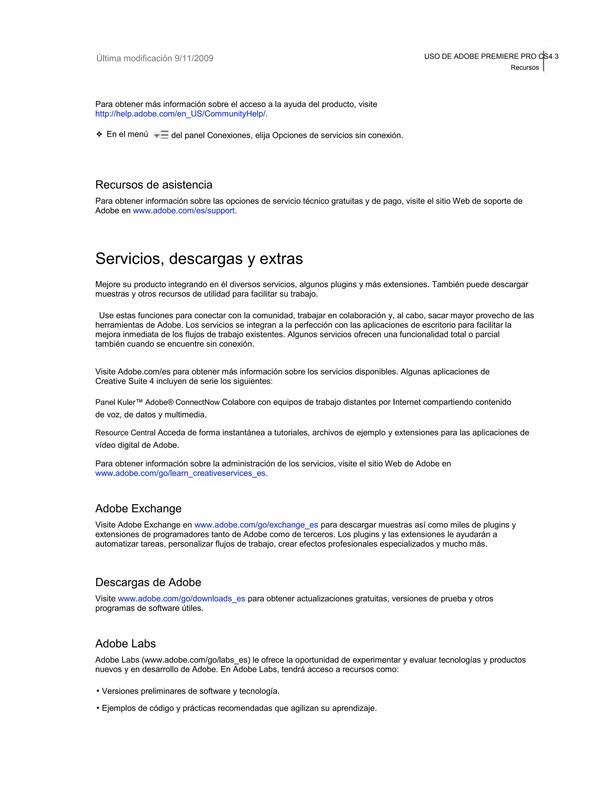 Última modificación 9/11/2009 USO DE ADOBE PREMIERE PRO CS4 3 
Recursos 
Para obtener más información sobre el acceso a la ayuda del producto, visite 
http://help.adobe.com/en_US/CommunityHelp/. 
❖ En el menú del panel Conexiones, elija Opciones de servicios sin conexión. 
Recursos de asistencia 
Para obtener información sobre las opciones de servicio técnico gratuitas y de pago, visite el sitio Web de soporte de 
Adobe en www.adobe.com/es/support. 
Servicios, descargas y extras 
Mejore su producto integrando en él diversos servicios, algunos plugins y más extensiones. También puede descargar 
muestras y otros recursos de utilidad para facilitar su trabajo. 
Use estas funciones para conectar con la comunidad, trabajar en colaboración y, al cabo, sacar mayor provecho de las 
herramientas de Adobe. Los servicios se integran a la perfección con las aplicaciones de escritorio para facilitar la 
mejora inmediata de los flujos de trabajo existentes. Algunos servicios ofrecen una funcionalidad total o parcial 
también cuando se encuentre sin conexión. 
Visite Adobe.com/es para obtener más información sobre los servicios disponibles. Algunas aplicaciones de 
Creative Suite 4 incluyen de serie los siguientes: 
Panel Kuler™ Adobe® ConnectNow Colabore con equipos de trabajo distantes por Internet compartiendo contenido 
de voz, de datos y multimedia. 
Resource Central Acceda de forma instantánea a tutoriales, archivos de ejemplo y extensiones para las aplicaciones de 
vídeo digital de Adobe. 
Para obtener información sobre la administración de los servicios, visite el sitio Web de Adobe en 
www.adobe.com/go/learn_creativeservices_es. 
Adobe Exchange 
Visite Adobe Exchange en www.adobe.com/go/exchange_es para descargar muestras así como miles de plugins y 
extensiones de programadores tanto de Adobe como de terceros. Los plugins y las extensiones le ayudarán a 
automatizar tareas, personalizar flujos de trabajo, crear efectos profesionales especializados y mucho más. 
Descargas de Adobe 
Visite www.adobe.com/go/downloads_es para obtener actualizaciones gratuitas, versiones de prueba y otros 
programas de software útiles. 
Adobe Labs 
Adobe Labs (www.adobe.com/go/labs_es) le ofrece la oportunidad de experimentar y evaluar tecnologías y productos 
nuevos y en desarrollo de Adobe. En Adobe Labs, tendrá acceso a recursos como: 
• Versiones preliminares de software y tecnología. 
• Ejemplos de código y prácticas recomendadas que agilizan su aprendizaje. 
 