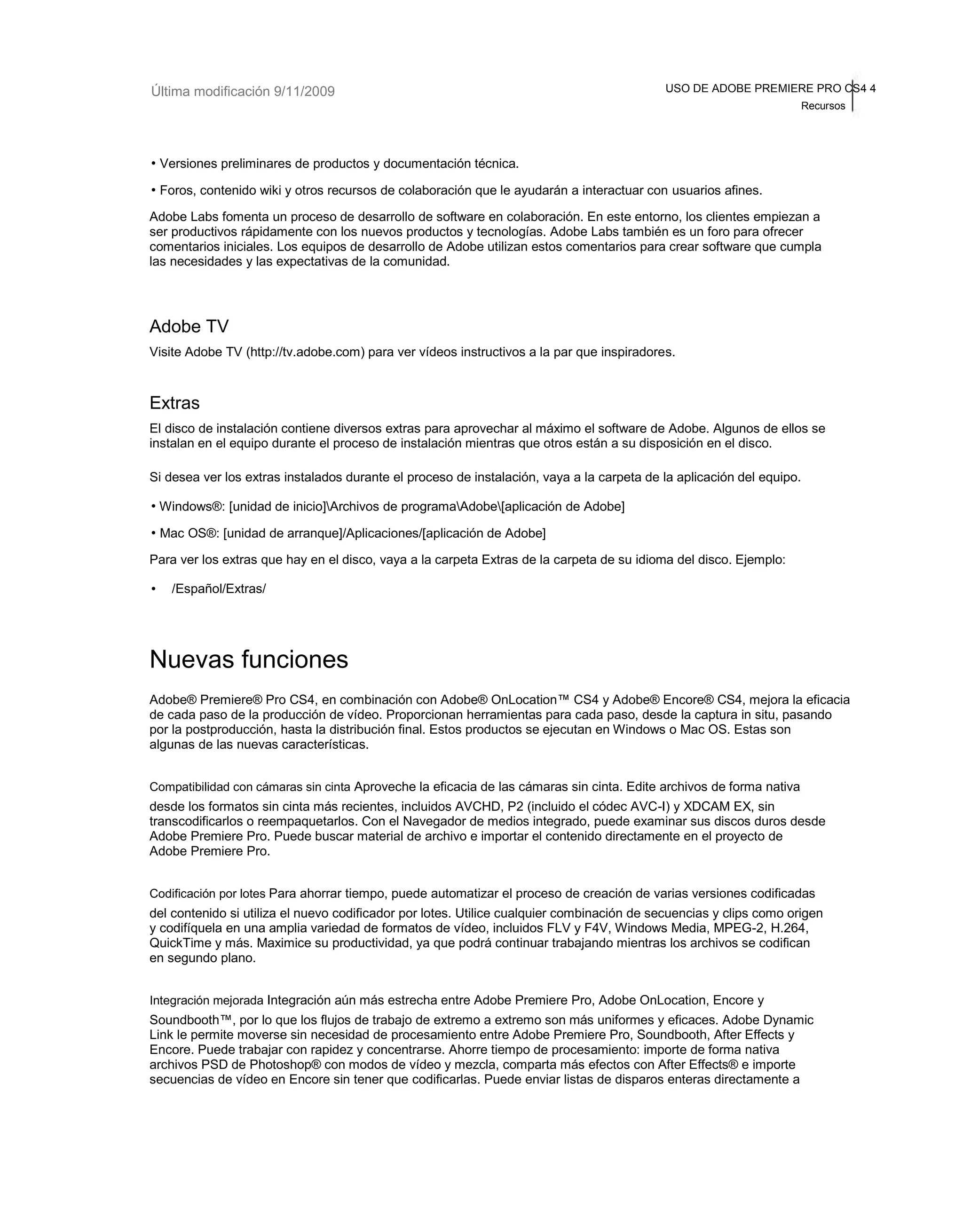 Última modificación 9/11/2009 USO DE ADOBE PREMIERE PRO CS4 4 
Recursos 
• Versiones preliminares de productos y documentación técnica. 
• Foros, contenido wiki y otros recursos de colaboración que le ayudarán a interactuar con usuarios afines. 
Adobe Labs fomenta un proceso de desarrollo de software en colaboración. En este entorno, los clientes empiezan a 
ser productivos rápidamente con los nuevos productos y tecnologías. Adobe Labs también es un foro para ofrecer 
comentarios iniciales. Los equipos de desarrollo de Adobe utilizan estos comentarios para crear software que cumpla 
las necesidades y las expectativas de la comunidad. 
Adobe TV 
Visite Adobe TV (http://tv.adobe.com) para ver vídeos instructivos a la par que inspiradores. 
Extras 
El disco de instalación contiene diversos extras para aprovechar al máximo el software de Adobe. Algunos de ellos se 
instalan en el equipo durante el proceso de instalación mientras que otros están a su disposición en el disco. 
Si desea ver los extras instalados durante el proceso de instalación, vaya a la carpeta de la aplicación del equipo. 
• Windows®: [unidad de inicio]Archivos de programaAdobe[aplicación de Adobe] 
• Mac OS®: [unidad de arranque]/Aplicaciones/[aplicación de Adobe] 
Para ver los extras que hay en el disco, vaya a la carpeta Extras de la carpeta de su idioma del disco. Ejemplo: 
• /Español/Extras/ 
Nuevas funciones 
Adobe® Premiere® Pro CS4, en combinación con Adobe® OnLocation™ CS4 y Adobe® Encore® CS4, mejora la eficacia 
de cada paso de la producción de vídeo. Proporcionan herramientas para cada paso, desde la captura in situ, pasando 
por la postproducción, hasta la distribución final. Estos productos se ejecutan en Windows o Mac OS. Estas son 
algunas de las nuevas características. 
Compatibilidad con cámaras sin cinta Aproveche la eficacia de las cámaras sin cinta. Edite archivos de forma nativa 
desde los formatos sin cinta más recientes, incluidos AVCHD, P2 (incluido el códec AVC-I) y XDCAM EX, sin 
transcodificarlos o reempaquetarlos. Con el Navegador de medios integrado, puede examinar sus discos duros desde 
Adobe Premiere Pro. Puede buscar material de archivo e importar el contenido directamente en el proyecto de 
Adobe Premiere Pro. 
Codificación por lotes Para ahorrar tiempo, puede automatizar el proceso de creación de varias versiones codificadas 
del contenido si utiliza el nuevo codificador por lotes. Utilice cualquier combinación de secuencias y clips como origen 
y codifíquela en una amplia variedad de formatos de vídeo, incluidos FLV y F4V, Windows Media, MPEG-2, H.264, 
QuickTime y más. Maximice su productividad, ya que podrá continuar trabajando mientras los archivos se codifican 
en segundo plano. 
Integración mejorada Integración aún más estrecha entre Adobe Premiere Pro, Adobe OnLocation, Encore y 
Soundbooth™, por lo que los flujos de trabajo de extremo a extremo son más uniformes y eficaces. Adobe Dynamic 
Link le permite moverse sin necesidad de procesamiento entre Adobe Premiere Pro, Soundbooth, After Effects y 
Encore. Puede trabajar con rapidez y concentrarse. Ahorre tiempo de procesamiento: importe de forma nativa 
archivos PSD de Photoshop® con modos de vídeo y mezcla, comparta más efectos con After Effects® e importe 
secuencias de vídeo en Encore sin tener que codificarlas. Puede enviar listas de disparos enteras directamente a 
 