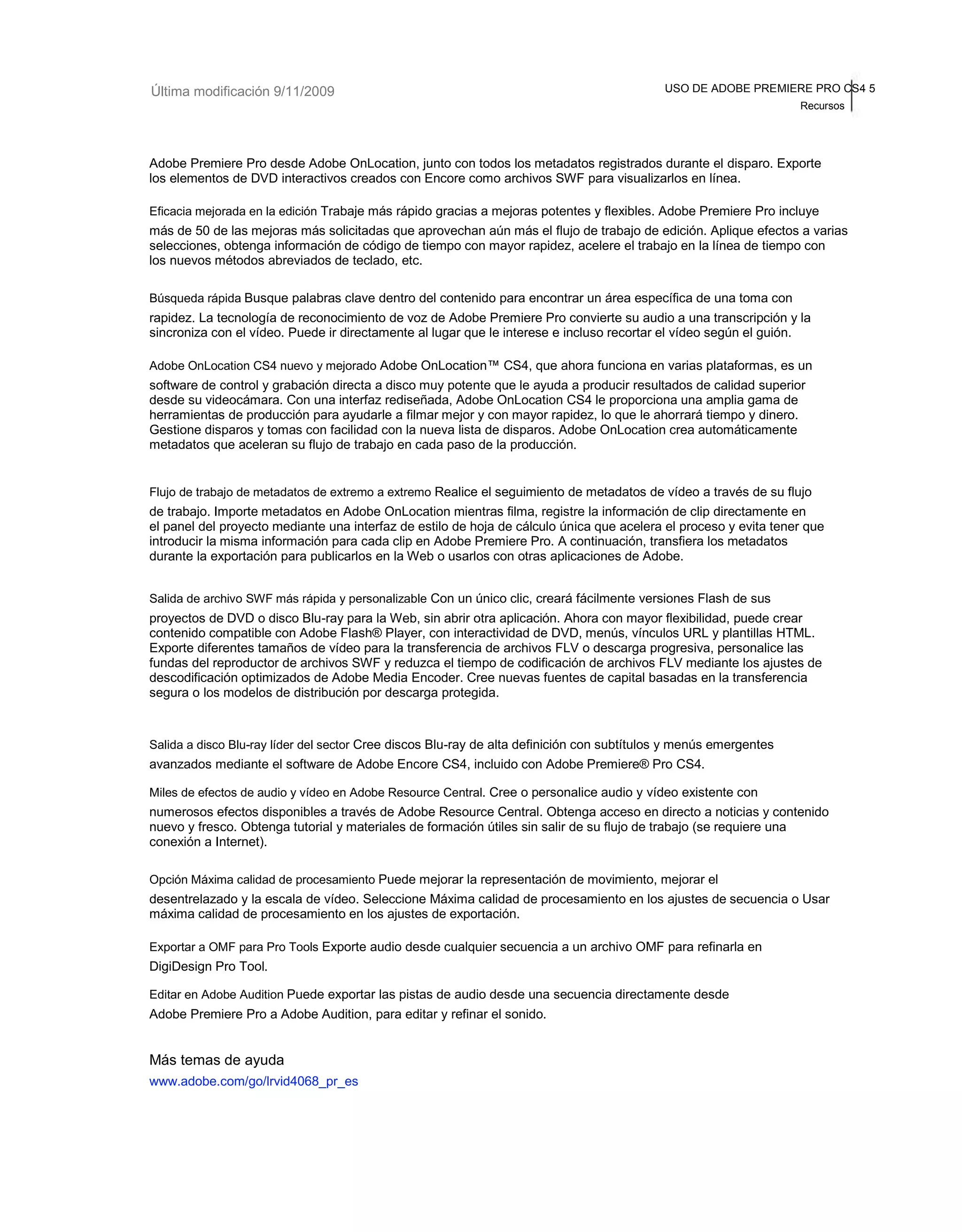 Última modificación 9/11/2009 USO DE ADOBE PREMIERE PRO CS4 5 
Recursos 
Adobe Premiere Pro desde Adobe OnLocation, junto con todos los metadatos registrados durante el disparo. Exporte 
los elementos de DVD interactivos creados con Encore como archivos SWF para visualizarlos en línea. 
Eficacia mejorada en la edición Trabaje más rápido gracias a mejoras potentes y flexibles. Adobe Premiere Pro incluye 
más de 50 de las mejoras más solicitadas que aprovechan aún más el flujo de trabajo de edición. Aplique efectos a varias 
selecciones, obtenga información de código de tiempo con mayor rapidez, acelere el trabajo en la línea de tiempo con 
los nuevos métodos abreviados de teclado, etc. 
Búsqueda rápida Busque palabras clave dentro del contenido para encontrar un área específica de una toma con 
rapidez. La tecnología de reconocimiento de voz de Adobe Premiere Pro convierte su audio a una transcripción y la 
sincroniza con el vídeo. Puede ir directamente al lugar que le interese e incluso recortar el vídeo según el guión. 
Adobe OnLocation CS4 nuevo y mejorado Adobe OnLocation™ CS4, que ahora funciona en varias plataformas, es un 
software de control y grabación directa a disco muy potente que le ayuda a producir resultados de calidad superior 
desde su videocámara. Con una interfaz rediseñada, Adobe OnLocation CS4 le proporciona una amplia gama de 
herramientas de producción para ayudarle a filmar mejor y con mayor rapidez, lo que le ahorrará tiempo y dinero. 
Gestione disparos y tomas con facilidad con la nueva lista de disparos. Adobe OnLocation crea automáticamente 
metadatos que aceleran su flujo de trabajo en cada paso de la producción. 
Flujo de trabajo de metadatos de extremo a extremo Realice el seguimiento de metadatos de vídeo a través de su flujo 
de trabajo. Importe metadatos en Adobe OnLocation mientras filma, registre la información de clip directamente en 
el panel del proyecto mediante una interfaz de estilo de hoja de cálculo única que acelera el proceso y evita tener que 
introducir la misma información para cada clip en Adobe Premiere Pro. A continuación, transfiera los metadatos 
durante la exportación para publicarlos en la Web o usarlos con otras aplicaciones de Adobe. 
Salida de archivo SWF más rápida y personalizable Con un único clic, creará fácilmente versiones Flash de sus 
proyectos de DVD o disco Blu-ray para la Web, sin abrir otra aplicación. Ahora con mayor flexibilidad, puede crear 
contenido compatible con Adobe Flash® Player, con interactividad de DVD, menús, vínculos URL y plantillas HTML. 
Exporte diferentes tamaños de vídeo para la transferencia de archivos FLV o descarga progresiva, personalice las 
fundas del reproductor de archivos SWF y reduzca el tiempo de codificación de archivos FLV mediante los ajustes de 
descodificación optimizados de Adobe Media Encoder. Cree nuevas fuentes de capital basadas en la transferencia 
segura o los modelos de distribución por descarga protegida. 
Salida a disco Blu-ray líder del sector Cree discos Blu-ray de alta definición con subtítulos y menús emergentes 
avanzados mediante el software de Adobe Encore CS4, incluido con Adobe Premiere® Pro CS4. 
Miles de efectos de audio y vídeo en Adobe Resource Central. Cree o personalice audio y vídeo existente con 
numerosos efectos disponibles a través de Adobe Resource Central. Obtenga acceso en directo a noticias y contenido 
nuevo y fresco. Obtenga tutorial y materiales de formación útiles sin salir de su flujo de trabajo (se requiere una 
conexión a Internet). 
Opción Máxima calidad de procesamiento Puede mejorar la representación de movimiento, mejorar el 
desentrelazado y la escala de vídeo. Seleccione Máxima calidad de procesamiento en los ajustes de secuencia o Usar 
máxima calidad de procesamiento en los ajustes de exportación. 
Exportar a OMF para Pro Tools Exporte audio desde cualquier secuencia a un archivo OMF para refinarla en 
DigiDesign Pro Tool. 
Editar en Adobe Audition Puede exportar las pistas de audio desde una secuencia directamente desde 
Adobe Premiere Pro a Adobe Audition, para editar y refinar el sonido. 
Más temas de ayuda 
www.adobe.com/go/lrvid4068_pr_es 
 