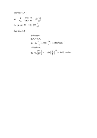 Exercício 1.20 
4,94 kg 
441 10 
p 
× 
g 4,94 10 49,4 N 
ar ar 3 
3 
3 
ar 
ar 
m 
m 
287 311 
R T 
γ = ρ = × = 
= 
× 
ρ = = 
Exercício 1.21 
1.046 kPa(abs) 
133,3 10 
= = × = 
133,3 10 
2 
Isotérmico 
p V p V 
1 1 2 2 
V 
1 
Adiabático 
V 
1 
V 
p p 
666,5 kPa(abs) 
2 
V 
p p 
k 1,28 
2 
2 1 
2 
2 1 
⎞ 
= ⎟⎠ 
= × ⎛ ⎟ ⎟⎠ 
⎜⎝ 
⎞ 
⎛ 
⎜ ⎜⎝ 
= 
= 
