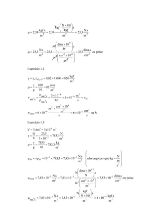 23,3 N.s 
⎛ × 
kgf N 9,8 
⎞ 
2,38 kgf.s = 
2 m 
2 m2 
s . 
kgf 
2,38 
m 
⎟ ⎟⎠ 
⎜ ⎜⎝ 
μ = = 
ou poise 
233 dina.s 
⎞ 
⎛ × 
23,3 N.s 2 
cm 
N dina 10 
2 4 
⎛ × 
m cm 10 
m 
.s 
N 
23,3 
m 
2 
2 
5 
2 
= 
⎞ 
⎟ ⎟ 
⎠ 
⎜ ⎜ 
⎝ 
⎟ ⎟ 
⎠ 
⎜ ⎜ 
⎝ 
μ = = 
Exercício 1.2 
ou St 
0,82 1.000 820 kgf 
γ = γ γ = × = 
r H 2 O 3 
6 10 − 
m 
6 10 cm 
s 
82 utm 
5 10 
2 4 
− 
m cm 10 
s 
m 
820 
= = 
MK*S 
μ 
6 10 
s 
82 
m 
10 
γ 
g 
m 
2 
2 2 
2 
6 
ρ = 
CGS 
SI 
2 
6 
4 
MK*S 
MK*S 
3 
− − 
= × 
× 
× 
ν = × 
= × = ν 
× 
= 
ρ 
ν = 
Exercício 1.3 
V = 3 dm3 = 3x10-3 m3 
não esquecer que kg N 
m 
⎞ 
μ = νρ = × = × = 
7,83 10 dina.s 
− − 
⎞ 
⎛ 
⎛ × 
− − − 
8 10 kgf.s 
2 
4 
7833 N 
783,3 kg 
23,5 
7833 
10 783,3 7,83 10 N.s 
N dina 10 
⎛ × 
2 4 
m cm 10 
N kgf 
2 
3 
3 3 
7,83 10 N.s 
7,83 10 N.s 
2 
3 
G 
MK*S 
2 
2 
2 
2 
5 
3 
2 
3 
CGS 
2 
2 
5 3 
SI SI 
3 
m 
m 
⎞ 
s . 
N 9,8 
7,83 10 
m 
ou poise 
cm 
m 
s . 
N 
7,83 10 
m 
s 
m 
m 
10 
g 
m 
3 10 
V 
⎛ 
⎞ 
− − − 
− 
= × 
⎟⎠ 
⎜⎝ 
× 
μ = × = × 
= × 
⎟ ⎟⎠ 
⎜ ⎜⎝ 
⎟ ⎟⎠ 
⎜ ⎜⎝ 
μ = × = × 
⎟ ⎟ ⎟ ⎟ 
⎠ 
⎜ ⎜ ⎜ ⎜ 
⎝ 
= = 
γ 
ρ = 
= 
× 
γ = = 
 
