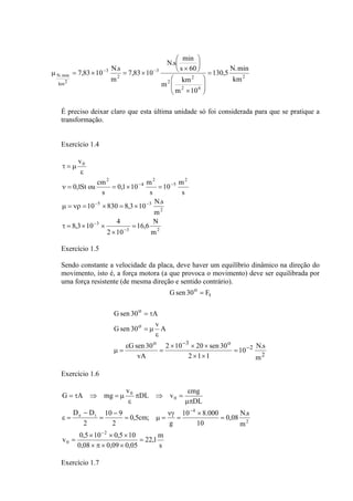 2 
N.s min 
⎞ 
⎛ 
× 
7,83 10 N.s s 60 
= 
N.min ⎛ 
2 
km 
m km 
2 6 
2 
3 
2 
3 
km2 
130,5 N.min 
m 10 
7,83 10 
m 
⎞ 
⎟ ⎟⎠ 
⎜ ⎜⎝ 
× 
⎟⎠ 
⎜⎝ 
μ = × − = × − 
É preciso deixar claro que esta última unidade só foi considerada para que se pratique a 
transformação. 
Exercício 1.4 
10 m 
0,1 10 m 
ε 
τ = μ 
0,1St ou cm 
ν = = × = 
10 − 830 8,3 10 − 
N.s 
μ = νρ = × = × 
16,6 N 
3 2 
8,3 10 3 
4 
2 
5 3 
2 
5 
2 
4 
2 
0 
m 
2 10 
m 
s 
s 
s 
v 
= 
× 
τ = × × 
− 
− 
− − 
Exercício 1.5 
Sendo constante a velocidade da placa, deve haver um equilíbrio dinâmico na direção do 
movimento, isto é, a força motora (a que provoca o movimento) deve ser equilibrada por 
uma força resistente (de mesma direção e sentido contrário). 
Gsen 30o = F 
t 
10 N.s 
2 
2 
Gsen 30 = τ 
A 
Gsen 30 v A 
o 3 o 
o 
o 
m 
2 × 10 × 20 × 
sen 30 
2 1 1 
Gsen 30 
vA 
− 
− 
= 
× × 
= 
ε 
μ = 
ε 
= μ 
Exercício 1.6 
DL v mg 
22,1m 
s 
10 9 
D D 
× × × 
v 0,5 10 0,5 10 
0,08 0,09 0,05 
0,08 N.s 
m 
ε 
10 8.000 
10 
g 
0,5cm; 
2 
2 
DL 
v 
G A mg 
2 
0 
2 
4 
e i 
0 
0 
= 
× π × × 
= 
= 
× 
= 
νγ 
= μ = 
− 
= 
− 
ε = 
μπ 
π ⇒ = 
ε 
= τ ⇒ = μ 
− 
− 
Exercício 1.7 
 