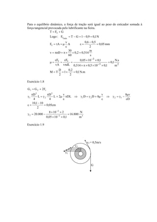 Para o equilíbrio dinâmico, a força de tração será igual ao peso do esticador somada à 
força tangencial provocada pelo lubrificante na fieira. 
Logo : F T G 1 0,9 0,1N 
F A v A 0,6 0,5 
0,2 0,314 m 
= π = π × × = 
0,05 10 0,1 
0,1N.m 
v nD 30 
F 
ε 
1 0,2 
2 
F 
M T D 
2 
0,1 N.s 
m 
× × 
0,314 0,5 10 0,1 
v dL 
vA 
s 
60 
0,05mm 
2 
T F G 
3 2 
3 
t t 
t 
t 
t 
máx 
= = × = 
= 
× π × × × 
= 
π 
= 
ε 
μ = 
= 
− 
ε = 
ε 
= τ = μ 
= − = − = 
= + 
− 
− 
Exercício 1.8 
L 2 v DL D D 8 v 8 v 
16.800 N 
G = G + 
2F 
L D 
0,05cm 
D 
10,1 10 
= 
− 
− 
× × 
20.000 8 10 2 
2 3 
2 
1 2 t 
ε = 
2 
1 2 2 1 
2 
2 
2 
1 
m 
0,05 10 0,1 
2 
μ 
D 
4 
4 
= 
× × 
γ = − 
ε 
⇒ γ = γ − 
ε 
π ⇒ γ = γ + μ 
ε 
+ μ 
π 
= γ 
π 
γ 
− 
Exercício 1.9 
v1 
v2 
v3 = 0,5m/s 
G 
 