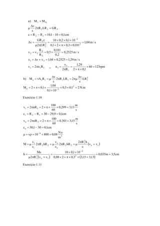 60 123rpm 
a) M M 
v 2 R LR GR 
2 2 3 
Δ 
μ 
ε = − = − = 
10 × 0,2 × 0,1 × 
10 
0,5 0,101 
2 1 
GR 
R 
2 
= = × = 
3 
2 3 
v v v 1,04 0,2525 1,29m/ s 
1,29 
2 0,1 
= Δ + = + = 
v 
2 R 
1 2 
v 2 n R n 
0,2525m/ s 
0,2 
R 
v v 
1,04m/ s 
0,1 2 0,3 0,101 
2 LR 
v 
R R 10,1 10 0,1cm 
1 
1 
1 1 1 1 
2 
2 
22 
3 
G 
× = 
× π × 
= 
π 
= π = 
= 
× × π × × 
= 
μ π 
ε 
Δ = 
π = 
ε 
= 
→ 
− 
τ 
Δ 
b) M A R v 2 R LR 2 v LR 
0,3 0,1 2N.m 
Δ 
M 2 0,1 1,04 
0,1 10 
2 
e 2 
2 
e 1 1 1 1 1 
× × = 
× 
= × π × × 
ε 
π = πμ 
ε 
= τ = μ 
− 
Exercício 1.10 
( ) 
0,299 3,13 m 
v 2 nR 2 100 
= π = × π × × = 
i 1 
R R 30 29,9 0,1cm 
0.301 3,15 m 
ε = − = − = 
= π = × π × × = 
10 0,1 10 
i 2 1 
v 2 nR 2 100 
e 3 
ε = − = 
10 800 0,08 N.s 
μ = νρ = × = 
i 
h M 
e 
× × 
ε 
( ) ( ) 0,035m 3,5cm 
0,08 2 0,3 3,15 3,13 
2 R v v 
v v 
2 R h 
2 R hR 
v 
2 R hR 
v 
M 
m 
30,1 30 0,1cm 
s 
60 
s 
60 
2 
2 
e i 
22 
e i 
22 
2 2 
e 
2 2 
i 
2 
4 
e 
= = 
× × π × × + 
= 
μ π + 
= 
+ 
ε 
π 
π = μ 
ε 
π + μ 
ε 
= μ 
− 
− 
Exercício 1.11 
 
