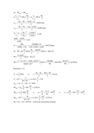 40.531rpm 
D 
2 3 
12,05 12 
15,1 15,05 
15,05 
D 
⎞ 
120.000 × 
12 
⎛ 
= ⎟ ⎟⎠ 
1,56 15,05 12,05 
a) M M 
− 
1 2 
D D 
D D 
D 
v v 
1 2 
⎛ 
= 
π − π ′ 
nD n D 
3 
1 2 
nD 
1 
1,56D D 
n 
1,56 
n D 
1,56 
12,05 
D 
v 
0,025mm 
2 
2 
0,025mm 
2 
2 
2 
D L 
v 
2 
D L 
v v 
3 2 
3 
2 2 
2 
3 
4 3 
3,4 
2 1 
1,2 
3 
3 
3,4 
2 
1,2 
int ext 
= 
× + 
= 
+ 
′ = 
= 
π ′ 
= ⎟⎠ 
⎜⎝ 
⎞ 
⎜ ⎜⎝ 
− 
= 
− 
= 
− 
ε = 
= 
− 
= 
− 
ε = 
π 
ε 
π = μ 
ε 
μ 
τ = τ 
( ) 
D 
( ) 
0,14N.m 
0,01205 40.531 
60 
0,012 120.000 
⎛ × − × 
60 
− ′ 
D n D n 
1 2 
π μ 
= 
Δ 
2 3 2 
π × × × × 
M = 
8 10 0,02 0,012 
0,025 10 
LD 
M 
D n D n 
LD 
2 
b) M 2 v D L 
3 
2 
1 
2 
1 2 
2 
1 1 
1 
⎞ 
= ⎟⎠ 
⎜⎝ 
× 
ε 
π − π ′ 
ε 
πμ 
π = 
ε 
= μ 
− 
− 
Exercício 1.12 
40 rd 
50,2 50 
2 2 
2,5N.m 
2v 
F v D L D D 
τ 
F 10 2 
F G F 50 2 48N 
0,5 2 0,5 
2 
= − = − = 
48 0,1 
mot 
M F d 
= = × = 
mot mot 
M v D L D 
M 10 10 
0,1 10 
M 2,5 2,4 0,1N.m a favor do movimento (motor). 
10m 
s 
40 0,5 
2 
v D 
2 
s 
0,1 
d 
2 
2,4N.m 
2 
2 
0,5 2 2N 
0,1 10 
0,1cm 
2 
2 
2 
3 
res 
i 
1 
i 
i 
1 
res 
2 
3 
e i 
i 
= − = 
× = 
π 
× π× × 
× 
= × 
= → = ω = × = 
× 
π → ω = = 
ε 
= μ 
= 
π 
× π× × 
× 
= × 
= 
− 
= 
− 
π → ε = 
ε 
= μ 
− 
− 
τ 
− 
− 
τ 
 