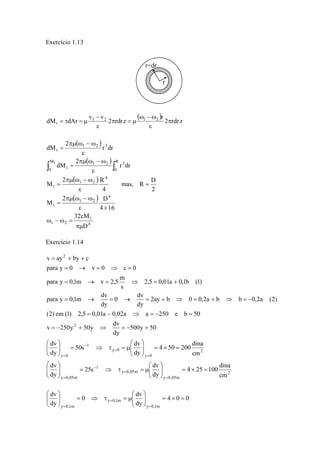 Exercício 1.13 
( ) 
− 
ω −ω 
dM dAr v1 v2 2 rdr.r 1 2 r 2 rdr.r 
t π 
ε 
π = μ 
ε 
= τ = μ 
( ) 
( ) 
( ) 
( ) 
πμ ω − ω 
πμ ω − ω 
Mt 1 2 3 
0 t 
2 πμ ω − ω 
R 
2 πμ ω − ω 
D 
t 
32 M 
4 
1 2 
4 
1 2 
t 
4 
1 2 
t 
R 
0 
1 2 3 
t 
ε 
D 
4 16 
M 
mas, R D 
2 
4 
M 
r dr 
2 
dM 
r dr 
2 
dM 
πμ 
ω − ω = 
ε × 
= 
= 
ε 
= 
ε 
= 
ε 
= 
∫ ∫ 
Exercício 1.14 
= + + 
para y = 0 → v = 0 ⇒ c = 
0 
para y 0,1m v 2,5 m 
= → = ⇒ = + 
0 dv 
para y 0,1m dv 
= → = → = + ⇒ = + ⇒ = − 
(2) em (1) 2,5 = 0,01a − 0,02a ⇒ a = − 250 e b = 
50 
4 50 200 dina 
4 25 100 dina 
2 
y 0,05m 
v 250y 50y dv 
⎛ 
μ = τ ⇒ = ⎟ ⎟⎠ 
50s dv 
⎞ 
⎛ 
μ = τ ⇒ = ⎟ ⎟⎠ 
25s dv 
y 0,05m 
1 
y 0,05m 
2 
y 0 
y 0 
1 
y 0 
2 
2 
cm 
dy 
dv 
dv 
dy 
cm 
dy 
dy 
500y 50 
dy 
2ay b 0 0,2a b b 0,2a (2) 
dy 
dy 
2,5 0,01a 0,1b (1) 
s 
v ay by c 
⎞ 
= × = ⎟ ⎟⎠ 
⎜ ⎜⎝ 
⎞ 
⎛ 
⎛ 
⎜ ⎜⎝ 
= × = ⎟ ⎟⎠ 
⎜ ⎜⎝ 
⎞ 
⎜ ⎜⎝ 
= − + ⇒ = − + 
= 
= 
− 
= 
= 
= 
− 
= 
4 0 0 
⎛ 
μ = τ ⇒ = ⎟ ⎟⎠ ⎞ 
0 dv 
dy 
dv 
dy 
y 0,1m 
y 0,1m 
y 0,1m 
⎞ 
= × = ⎟ ⎟⎠ 
⎜ ⎜⎝ 
⎛ 
⎜ ⎜⎝ 
= 
= 
= 
r 
r+dr 
 