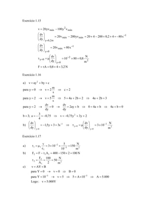 Exercício 1.15 
v 20yv 100y v 
⎞ 
⎞ 
= = ⎟ ⎟⎠ 
20v 80s 
10 80 0,8 N 
dv 
dv 
dv 
⎞ 
= × = ⎟ ⎟⎠ 
⎛ 
⎜ ⎜⎝ 
⎛ 
⎛ 
τ = μ 
F A 0,8 4 3,2N 
m 
dy 
dy 
20v 200yv 20 4 200 0,2 4 80s 
dy 
2 
2 
y 0 
y 0 
1 
máx 
y 0 
1 
máx máx 
y 0,2m 
máx 
2 
máx 
= τ = × = 
⎜ ⎜⎝ 
− = × × − × = − = ⎟ ⎟⎠ 
⎜ ⎜⎝ 
= − 
− 
= 
= 
− 
= 
− 
= 
Exercício 1.16 
= + + 
= → = ⇒ = 
= → = ⇒ = + + ⇒ + = 
3 10 N 
2 
2 
y 0 
para y 0 v 2 m 
para y 2 v 5 m 
0 dv 
para y 2 dv 
= = − = − ⇒ = − + + 
⎛ 
μ = τ ⇒ = + − = ⎟ ⎟⎠ 
1,5y 3 3s dv 
y 0 
1 
b 3; a 3 
y 0 
2 
2 
m 
dy 
⎛ 
b) dv 
dy 
0,75 v 0,75y 3y 2 
4 
2ay b 0 4a b 4a b 0 
dy 
dy 
5 4a 2b 2 4a 2b 3 
s 
c 2 
s 
a) v ay by c 
− 
= 
= 
− 
= 
⎞ 
× = ⎟ ⎟⎠ 
⎜ ⎜⎝ 
⎞ 
⎜ ⎜⎝ 
= → = → = + ⇒ = + ⇒ + = 
Exercício 1.17 
150 N 
a) v 3 10 5 
τ = μ − 
= × × = 
ε 
b) F = F − τ A = 400 − 150 × 2 = 
100N 
50 N 
2 
2 1 1 
F 
2 
1 
2 
3 2 
2 
1 
1 1 
m 
100 
2 
A 
m 
10 
τ = = = 
− 
c) v = AY + 
B 
para Y = 0 → v = 0 ⇒ B = 
0 
− 3 − 
3 
= 
para Y = 10 → v = 5 ⇒ 5 = A × 10 ⇒ A = 
5.000 
Logo : v 5.000Y 
 
