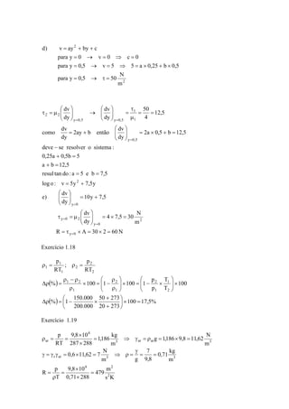 = + + 
para y = 0 → v = 0 ⇒ c = 
0 
para y = 0,5 → v = 5 ⇒ 5 = a × 0,25 + b × 
0,5 
para y 0,5 50 N 
2 
2 
m 
d) v ay by c 
= → τ = 
dv 
τ 
= ⎟ ⎟⎠ 
⎛ 
⎛ 
2ay b então dv 
dv 
⎛ 
como dv 
⎞ 
deve − 
se resolver o sistema : 
0,25a + 0,5b = 
5 
a b 12,5 
resul tan do : a 5 e b 7,5 
1 
1 
⎞ 
4 7,5 30 N 
= = 
2 
log o : v 5y 7,5y 
⎞ 
+ = ⎟ ⎟⎠ 
10y 7,5 
dv 
⎛ 
e) dv 
y 0 
⎞ 
= × = ⎟ ⎟⎠ 
⎛ 
⎜ ⎜⎝ 
τ = μ 
R A 30 2 60N 
m 
dy 
dy 
50 
2a 0,5 b 12,5 
dy 
dy 
12,5 
4 
dy 
dy 
y 0 
2 
y 0 
y 0 2 
y 0,5 
y 0,5 y 0,5 
2 2 
= τ × = × = 
⎜ ⎜⎝ 
= + 
+ = 
= + × = ⎟ ⎟⎠ 
⎜ ⎜⎝ 
= + 
= = 
μ 
⎞ 
⎜ ⎜⎝ 
→ ⎟ ⎟⎠ 
⎜ ⎜⎝ 
τ = μ 
= 
= 
= 
= 
= 
= = 
Exercício 1.18 
p 
p 
RT 
; 
p 
ρ = ρ = 
RT 
⎛ 
⎞ 
⎛ 
ρ 
ρ − ρ 
( ) 
2 
( ) 50 + 
273 
100 17,5% 
20 273 
1 2 
% 1 150.000 
200.000 
100 
T 
1 
T 
p 
% 100 1 100 1 
2 
2 
1 
1 
1 
2 
2 
2 
1 
1 
1 
⎞ 
= × ⎟⎠ 
⎛ 
⎜⎝ 
+ 
Δρ = − × 
⎞ 
× ⎟ ⎟⎠ 
⎜ ⎜⎝ 
× − = × ⎟ ⎟⎠ 
⎜ ⎜⎝ 
ρ 
× = − 
ρ 
Δρ = 
Exercício 1.19 
1,186 kg 
9,8 10 
= ⇒ γ = ρ = × = 
× 
× 
ρ = = 
0,6 11,62 7 N 
r ar 3 3 
4 2 
479 m 
s K 
9,8 × 
10 
0,71 288 
R p 
p 
T 
g 1,186 9,8 11,62 N 
0,71 kg 
m 
7 
9,8 
m g 
m 
m 
287 288 
RT 
2 
3 ar ar 3 
4 
ar 
= 
× 
= 
ρ 
= 
= = 
γ 
γ = γ γ = × = ⇒ ρ = 
 