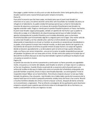 Para pagar y poder montar en ella y vivir un rato de diversión. Entre tanta gente pilar y José 
Arcadio lucieron como novios felices pero pilar rompió el encanto. 
Paina 15: 
Pues pilar le anuncio que iba hacer papa, eso basto para que el joven José Arcadio se 
encerrara en su casa y no saliera durante varios días solo escuchaba las risotadas de pilar y se 
refugió en el laboratorio. Su padre estaba feliz porque pensó que su hijo le interesaba los 
inventos de alquimia y arrancaron en la busca de la piedra filosofal pero José Arcadio no 
lograba entender nada, fingía su interés pero la piedra filosofal le parecía un frasco mal hecho. 
El joven José Arcadio seguía preocupado, callado sin apetito de mal humor que su padre lo 
relevo de su cargo en el laboratorio de alquimia porque pensó que se había tomado muy 
apecho la búsqueda de la piedra filosofal y eso lo estaba afectando, pero su hermano 
Aureliano buscaba que le encontraba algo de su angustia pero no lo logro. Una noche salió de 
su cama José Arcadio y no fue a donde pilar, solo fue a la feria donde vio una gitana 
observando el espectáculo en el cual un hombre se convertía en serpiente por desobedecer a 
su padre; ella le pareció la mujer más linda del mundo, se abrió paso dentro de la gente y se 
hizo detrás de ella quien al sentirla se quedó inmóvil al carpa fueron a la carpa de la gitana 
donde se besaron apuradamente y se desnudaron pero al verla sin traje quedo reducida a 
nada, era flaca y con senos incipientes , una vez en la cama no podía responderle ya que por 
allí pasaban los gitanos con sus cosas para el circo. Al rato entro otra pareja en la carpa que al 
descubrirlo la señora dijo que se veía muy bien dotado la gitana le pidió que los dejara en paz 
y la pareja se acostó en el piso. 
Pagina 16: 
La pasión de esos dos los animo nuevamente y continuaron su faena pasando una agradable 
noche, era jueves y a la noche del sábado, José Arcadio se amarro un trapo rojo en su cabeza y 
se fue con los gitanos. Cuando Úrsula se percató de su ausencia salió a buscarlo pero una 
señora de la aldea le dijo que lo había visto entre en tumulto de la farándula empujando una 
jaula del hombre serpiente, Úrsula le dijo a José Arcadio Buendía: ¡se volvió gitano! Y este le 
respondió ¡mejor! Mejor así se hará hombre. Pero Úrsula empezó a buscar la ruta que había 
tomado los gitanos y fue a buscarlo. José Arcadio nos e había dado cuenta de la ausencia de la 
esposa hasta que en la noche la pequeña amaranta estaba ronca de llorar y fue a verla. Reunió 
a muchos hombres dotados de armas y fueron a buscar a Úrsula, después de barias semanas 
no la encontraron y regresaron. Pilar se ofreció a encargarse de los quehaceres pero Aureliano 
empezó a acosarla pues suponía que ella tenía culpa en la desaparición de su hermano y su 
madre y está también se fue y no regreso a la casa. 
 