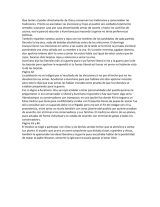 Que tenían el poder directamente de Dios y conservan las tradiciones y conservaban las 
tradiciones. Pronto se acercaban las elecciones y trajo al pueblo seis soldados totalmente 
armados y pasaron casa por casa decomisando armas de cacería y hasta los cuchillos de 
cocina; eso le pareció absurdo a Aureliano pus macondo la gente no tenía preferencias 
políticas. 
También repartían tarjetas azules y rojas con los nombres de los candidatos de cada partido. 
Decreto la ley seca, nada de bebidas alcohólicas antes de las elecciones. El domingo 
transcurrieron las elecciones en calma a las cuatro de la tarde se terminó la jornada electoral 
poniéndole una cinta sellada con su nombre a la una. En la noche mientras jugaban domino, 
don apolinar ordeno abrir la urna y contar los votos había casi igual de votos azules que de 
rojos. Sacaron diez tarjetas rojas y volvieron a serrar la urna. 
Aureliano dijo los liberales irán a la guerra pues si ya fueron liberal si iría a la guerra por la de 
las tarjetas pero apolinar le respondió si tu fueras liberal así fueras mi yerno no hubieras visto 
lo de las tarjetas. 
Pagina 42: 
La población no se indignó por el resultado de las elecciones si no por el hecho que no les 
devolvieron sus armas. Acudieron a Aureliano para que hablara con don apolinar moscote 
pero este le dijo que esas armas las habían enviado como prueba de que los liberales se 
estaban preparando para la guerra. 
Eso in digno a Aureliano. Una vez oyó a hablar a otras personalidades del pueblo quienes le 
preguntaron si era conservador o liberal y Aureliano respondió si hay que hacer algo seria 
liberal porque os conservadores son tramposos en una opción fue donde Alirio noguera un 
falso médico que tenía poca credibilidad y curaba con frasquitos llenos de pepas de azúcar fue 
allí a consultar por un supuesto dolor en el hígado pero era con el fin de indagar con el su 
procedencia, entre tanto se reunía también con otros jóvenes del pueblo con quienes estaban 
de acuerdo con eliminar a los conservadores y sus familias. El medico se aterro de sus planes, 
pues actuaba de forma individual y no estaba de acuerdo con eliminar de golpe a todos los 
conservadores. 
Página 43 y 44: 
El medico se negó a participar con ellos; y los demás sentían temor que se atreviera a contar 
sus planes. A arcadio que ya era un joven corpulento que dictaba clases a grandes y chicos, 
también le apasionaba las ideas liberales y la guerra pues escuchaba hablar de la posibilidad 
de matar al padre Nicanor, convertir la iglesia en escuela apoyar el amor libre. 
 