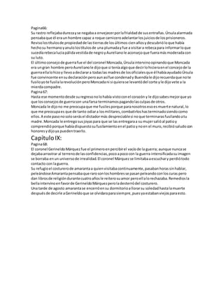 Pagina66: 
Su rastro reflejaba dureza y se negaba a envejecer por la frialdad de sus entrañas. Úrsula alarmada 
pensaba que él era un hombre capaz a roque carnicero adelantar los juicios de los prisioneros. 
Reviso los títulos de propiedad de las tierras de los últimos cien años y descubrió lo que había 
hecho su hermano y anulo los títulos de una plumada y fue a visitar a rebeca para informar lo que 
sucedía rebeca lucia pálida vestida de negro y Aureliano le aconsejo que fuera más moderada con 
su luto. 
El último consejo de guerra fue el del coronel Moncada, Úrsula intervino opinando que Moncada 
era un gran hombre pero Aureliano le dijo que si tenía algo que decir lo hiciera en el concejo de la 
guerra ella lo hizo y llevo a declarar a todas las madres de los oficiales que él había ayudado Úrsula 
fue convincente en su declaración pero aun así fue condenad y Buendía le dijo recuerda que no te 
fusilo yo te fusila la revolución pero Moncada ni si quiera se levantó del corte y le dijo vete a la 
mierda compadre. 
Pagina 67: 
Hasta ese momento desde su regreso no lo había visto con el corazón y le dijo sabes mejor que yo 
que los consejos de guerra son una farsa terminamos pagando las culpas de otros. 
Moncada le dijo no me preocupa que me fusiles porque para nosotros eso es muerte natural, lo 
que me preocupa es que de tanto odiar a los militares, combatirlos has terminado siendo como 
ellos. A este paso no solo serás el dictador más despreciable si no que terminaras fusilando a tu 
madre. Moncada le entrego sus joyas para que se las entregara a su mujer salió al patio y 
comprendió porque había dispuesto su fusilamiento en el patio y no en el muro, recibió saludo con 
honores y dijo ya pueden traerlo. 
Capítulo IX: 
Pagina 68: 
El coronel Gerineldo Márquez fue el primero en percibir el vacío de la guerra; aunque nunca se 
dejaba arrastrar al terreno de las confidencias, poco a poco con la guerra intensificada su imagen 
se borraba en un universo de irrealidad. El coronel Márquez se limitaba a escuchar y perdió todo 
contacto con la guerra. 
Su refugio el costurero de amaranta a quien visitaba continuamente, pasaban horas sin hablar, 
peleándose Amaranta pensaba que raro son los hombres se pasan peleando con los curas pero 
dan libros de religión durante cuatro años le reitero su amor pero ella lo rechazaba. Remedios la 
bella intervino en favor de Gerineldo Márquez pero la desterró del costurero. 
Una tarde de agosto amaranta se encerró en su dormitorio a llorar su soledad hasta la muerte 
después de decirle a Gerineldo que se olvidara para siempre, pues ya estaban viejos para esto. 
 