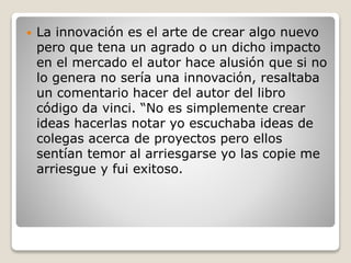  La innovación es el arte de crear algo nuevo 
pero que tena un agrado o un dicho impacto 
en el mercado el autor hace alusión que si no 
lo genera no sería una innovación, resaltaba 
un comentario hacer del autor del libro 
código da vinci. “No es simplemente crear 
ideas hacerlas notar yo escuchaba ideas de 
colegas acerca de proyectos pero ellos 
sentían temor al arriesgarse yo las copie me 
arriesgue y fui exitoso. 
 
