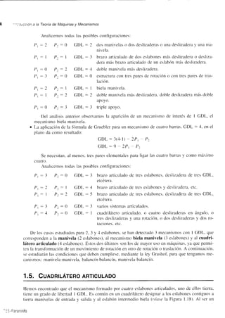 | ':':cucción a la Teoría de Máquinas v Mecantsmos 
Analicemos todas las posibles configuraciones: 
Pt:2 P: - 0 GDL: 2 dos manivelas o dos desliz¿rderas o una deslizadera y una m¿t-nlvela. 
Pt: I Pz- | GDL:3 brazo articulado de dos eslabones rnás deslizadera o desliza-dera 
más brazo articulaclo dc un eslabón más desliz¿rdera. 
Pr :0 P:.-2 GDL:4 doble manivela másdeslizadera. 
Pr : 3 P: - 0 GDL : 0 estructura con tres pares de rotación o con tres p¿rres de tras-laclon. 
Pt:2 Pz: 1 GDL: I biela manivela. 
Pt: 1 Pz:2 GDL: 2 doble manivela rnás deslizadela, doble deslizader¿r más doble 
apoy(). 
Pr :0 P:.:3 GDL:3 tripleapoyo. 
Del anírlisis anterior observamos la aparición de un mecanismo de interés de I GDL, el 
mecanismo biela manivela. 
o La aplicación de la fórmula de Gruebler p¿lra Lln mecanismo cle cllatro barras. GDL : 4, en el 
plano da como resultado: 
GDL:3(4-l) - 2P, P. 
GDL:9-2Pt P. 
Se necesitan. al menos. tres pares elementales para ligar las cuatro barras y como nláximo 
cLlatro. 
Analicernos todas las posibles configuraciones: 
Pt:3 Pr - 0 GDL:3 brazo articulado de tres eslabones, deslizadera de tres GDL, 
etcetefa. 
Pt:2 Pt- | GDL: 1 brazo articulado de tres eslabones y deslizadera, etc. 
Pt: I Pt:2 GDL: -5 brazo articulado de tres eslabones. deslizadera de tres GDL. 
etcetera. 
Pr :3 P::0 GDL-3 variossistemasarticulados. 
Pt-4 P::0 GDL: I cuadrilátero articulado. o cu¿rtro deslizaderas en ángulo, o 
tres deslizaderas y una rotación, o dos cleslizaderas y dos ro-taciones. 
etc. 
De los casos estudiados para 2, 3 y 4 eslabones, se han detectado 3 mecanismos con I GDL, que 
corresponden a la manivela (2 eslabones), al mecanismo biela manivela (3 eslabones) y al cuadri-látero 
articulado (4 eslabones). Estos dos últirnos son los de mayor uso en máquinas. ya que penni-ten 
la transfbrmación de un movinriento de rotación en otro de rotación o traslación. A continr-lación. 
sc estudiarán las condiciones que deben cumplirse, mediante la ley Grashof. para que tengamos me-canismos: 
manivela-manivela, balancín-balancín, manivela-balancín. 
1.5. CunoRn-Áreno ARTTcULADo 
Hemos encontrado que el mecanismo fbrmado por cuatro eslabones articulados, uno de ellos tierra. 
tiene un grado de libertad I GDL. Es común en un cuadrilátero designar a los eslabones contiguos n 
tierra manivelas de entrada y salida y al eslabón interrnedio biela (L'éase la Figura 1.18). Al ser un 
-lS-Paraninfo 
 