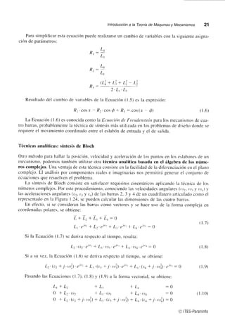 lntroducción a la Teoría de Máquinas y Mecanismos 21 
Para simplificar esta ecuación puede realizarse un cambio de variables con la siguiente asigna-crón 
de parámetros: 
:L^ 
L1 
:L^ 
Ll 
oi+ ri+ r1 R¡- 
/-' L1' L1 
Resultado del carnbio de variables de la Ecuación (1.5) es la expresión: 
R' .cos 7" - Rt 'cos @ * R, : cos (z ó¡ ( 1.6) 
La Ecuación (1.6) es conocida como la EcLtoc'ión de Frettdenstein para los mecanismos de cua-tro 
barras, probablemente la técnica de síntesis más utilizada en los problemas de diseño donde se 
requiere el movimiento coordinado entre el eslabón de entrada y el de salida. 
Técnicas analíticas: síntesis de Bloch 
Otro método para hallar la posición. velocidad y aceleración de los puntos en los eslabones de un 
mecanisno, podemos tarnbién utilizar otra técnica analítica basada en el álgebra de los núme-ros 
complejos. Una ventaja de esta técnica consiste en la facilidad de la diferenciación en el plano 
complejo. El análisis pol componentes reales e imaginarias nos permitirá generar el conjunto de 
ecuaciones que resuelven el problema. 
La síntesis de Bloch consiste en satisfacer requisitos cinemáticos aplicando la técnica de los 
números complejos. Por este procedimiento, conociendo las velocidades angulares (t,)., t,t. y ¿,r+) y 
las aceleraciones angulares (e,, c-, y c.) de las barras 2, 3 y 4 de un cuadrilatero articulado como el 
representado en la Fi-eura 1.24, se pueden calcular las dimensiones de las cuatro barras. 
En efecto. si se consideran las barras como vectores y se hace uso de la forma compleia en 
coordenadas polares, se obtiene: 
L+L.+Lj+L+:0 
L1.gJ"t I Lr.¿J(': I L..¿J'': I La.eJ,'t:e 
Si la Ecuación (1.7) se deriva respecto al tiempo, resulta: 
Lr.e)r.ej". + L. .{,)1' rr't' ¡ L,.t,tr. ¿, 
1", : 0 
Si a su vez, la Ecuación (1.8) se deriva respecto al tiempo, se obtiene: 
L.. (t:2 + j . tt¡|.') . ei". + L.. ( er + .j . ui) . ei". + La. (t:a + .j . rtfi) . ei". - 0 
Pasando las Ecuaciones (1.7). (l.B) y (1.9) a la forma vectorial, se obtiene: 
(le) 
Rr 
R2 
- ¡2 L1 
Lt+L. *L. !L+ :0 
0lL..ot, *L1 'o-t¡ lLa.t'ta -0 
O + L..(e: f j.r'l) -l L..(t1 + j .r,l) -l Lr.(t:a + .i .rtfi¡ : g 
,L1) 
(1.8r 
( 1.10) 
@ ITES-Paraninfo 
 