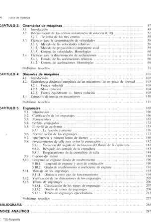 l"tdtce de mater¡as 
)APITULO 3. Cinemática de máquinas ... 
3.1. lntroducción 
3.2. Determinación de los centros instantáneos de rotación (CIR) . 
3.2.1. Teorema de los tres centros 
3.3. Técnic¿rs nara la determinación de velocidades . 
3.3.1. Métoclo de las velociclacles relativas 
3.3.2. Método de proyección o componente axial 
3.3.3. Cinema de velocidades. Homologías ... 
3.4. Técnicas para la determinación de aceleraciones 
3.4.1. Estudio de las aceleraciones relativas 
3.4.2. Cinema de aceleraciones. Homologr¿rs 
41 
48 
52 
55 
58 
58 
59 
60 
64 
66 
68 
Problemas resueltos 1l 
)APíTULO 4. Dinámica de máquinas ... l0l 
4.1. lntroducción 102 
4.2. Equivalencia dinámico-ener-eética de un nrecanisrno de un grado de libertad ..... 103 
4.2.1 . Fuerza reducida 103 
+.1.2. Mrse retlueidu 10.+ 
4.2.3. Fuerza equilibrante ¿.s. tuerza reducicla 105 
,+.3. E,sflrerzos de inercia en rnecanismos . . . I l0 
Problenlas rcsueltos lll 
)APITULO 5. Engranajes 
5. l. Introducción 
-5.2. Clasificación de los engrarrajes 
-5.3. Nomenclaturii . .. . 
-5.,+. Perfiles conjugados 
5.-5. El oerfll de evolvente 
-5.-5.l. La función evolvente 
r -5.6. Nonnaliz¿tción de los englartajes 
5.1 . lnterf'erencia v número límite de dientes 
5.8. Procedimientos de talla para evitar la penetración 
-5.8.1. Vanación del ángulo de inclinación del flanco de la cremallera . 
-5.8.2. Rebaiado del dentado de la cremallera 
-5.8.3. Desplazamiento de la cremallera de talla 
Espesor del diente 
Longitud de engrane. Grado de recubrirniento . 
-5.10. l. Longitud de engrane y arco de conduc'ción ... 
5.10.2. Grado de recubrimiento o coetlciente de engrane 
Montaje de los en-eranajes 
5.1 l.l. Distancia entre ejes de funcionamiento 
Verificación de las dimensiones de los engranajes 
Trenes de engranajes 
5.13.1. Clasificación de los trenes de engranajes 
5.13.2. Diserio de trenes de engranajes . . . . . 
-5. l-1.i. Tlenes de engranrje: epicicloidalcs . . . 
-5.9. 
5.10. 
5.11. 
5.t2. 
-5.13. 
Problemas resueltos 221 
]IBLIOGRAFIA 
NDlCE ANALíTICO 
. TES-Paraninfo 
16-5 
r66 
1ó6 
161 
112 
l7-5 
116 
t7l 
r80 
182 
182 
r83 
184 
r88 
r90 
r90 
l9l 
r93 
191 
205 
206 
201 
208 
2t3 
28-5 
281 
 