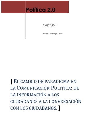 Política 2.0
Capítulo I
Autor: Domingo Leiva
[	
  EL	
  CAMBIO	
  DE	
  PARADIGMA	
  EN	
  
LA	
  COMUNICACIÓN	
  POLÍTICA:	
  DE	
  
LA	
  INFORMACIÓN	
  A	
  LOS	
  
CIUDADANOS	
  A	
  LA	
  CONVERSACIÓN	
  
CON	
  LOS	
  CIUDADANOS.	
  ]	
  
 