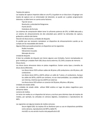 Tarjetas de captura
Las tarjetas de captura importan video en una PC y lo graban en un disco duro. Al agregar una
tarjeta de captura con un sintonizador de televisión, se puede ver y grabar programación
televisiva, se debe tener en cuenta varios factores:
Tipo de ranura
Resolución y velocidad de fotogramas
Puerto de E/S
Estándares de formato
Los sistemas de computación deben tener la suficiente potencia de CPU, la RAM adecuada y
un sistema de almacenamiento de alta velocidad para admitir las demandas de captura,
grabación y edición del cliente
Elección de discos duros y unidades de disquete.
Es posible que sea necesario reemplazar un dispositivo de almacenamiento cuando ya no
cumpla con las necesidades del cliente.
Algunos fallos que pueda presentar un dispositivo son los siguientes
Ruidos inusuales
Vibraciones inusuales
Mensajes de error
Unidad de disquete.
Si bien las unidades de disquete aún tienen algunos usos limitados, fueron reemplazadas en
gran medida por unidades flash USB, discos duros externos, CD, DVD y tarjetas de memoria.
Discos duros.
Los discos duros almacenan datos en platos magnéticos. Existen varios tipos y tamaños de
discos duros diferentes.
Los discos duros PATA utilizan cables de 40 pines y 80 conductores o de 40 pines y 40
conductores
Los discos duros SATA y eSATA utilizan un cable de 7 pines y 4 conductores. Aunque
los cables de SATA y eSATA son similares, no son intercambiables. Las unidades SATA
son internas, mientras que las eSATA son externas
Los discos duros SCSI utilizan un conector de 50 pines, 68 pines u 80 pines.
Unidades de estado sólido.
Las unidades de estado sólido utilizan RAM estática en lugar de platos magnéticos para
almacenar datos.
Lectores de medios.
Un lector de medios es un dispositivo de lectura y escritura para distintos tipos de tarjetas de
medios, por ejemplo, las utilizadas en cámaras digitales, smartphones o reproductores de
MP3.
Las siguientes son algunas tarjetas de medios comunes:
Secure digital (SD): las tarjetas SD se diseñaron para su uso en dispositivos portátiles
como cámaras, reproductores de MP3 y tablet PC.
microSD: es una versión mucho más pequeña de la SD
 