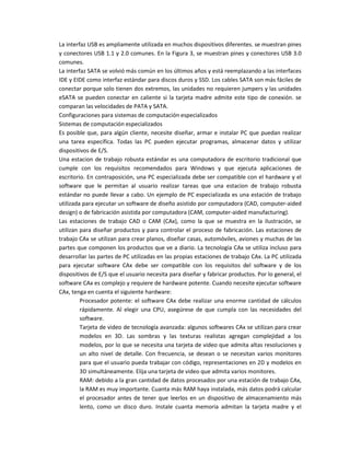 La interfaz USB es ampliamente utilizada en muchos dispositivos diferentes. se muestran pines
y conectores USB 1.1 y 2.0 comunes. En la Figura 3, se muestran pines y conectores USB 3.0
comunes.
La interfaz SATA se volvió más común en los últimos años y está reemplazando a las interfaces
IDE y EIDE como interfaz estándar para discos duros y SSD. Los cables SATA son más fáciles de
conectar porque solo tienen dos extremos, las unidades no requieren jumpers y las unidades
eSATA se pueden conectar en caliente si la tarjeta madre admite este tipo de conexión. se
comparan las velocidades de PATA y SATA.
Configuraciones para sistemas de computación especializados
Sistemas de computación especializados
Es posible que, para algún cliente, necesite diseñar, armar e instalar PC que puedan realizar
una tarea específica. Todas las PC pueden ejecutar programas, almacenar datos y utilizar
dispositivos de E/S.
Una estacion de trabajo robusta estándar es una computadora de escritorio tradicional que
cumple con los requisitos recomendados para Windows y que ejecuta aplicaciones de
escritorio. En contraposición, una PC especializada debe ser compatible con el hardware y el
software que le permitan al usuario realizar tareas que una estacion de trabajo robusta
estándar no puede llevar a cabo. Un ejemplo de PC especializada es una estación de trabajo
utilizada para ejecutar un software de diseño asistido por computadora (CAD, computer-aided
design) o de fabricación asistida por computadora (CAM, computer-aided manufacturing).
Las estaciones de trabajo CAD o CAM (CAx), como la que se muestra en la ilustración, se
utilizan para diseñar productos y para controlar el proceso de fabricación. Las estaciones de
trabajo CAx se utilizan para crear planos, diseñar casas, automóviles, aviones y muchas de las
partes que componen los productos que ve a diario. La tecnología CAx se utiliza incluso para
desarrollar las partes de PC utilizadas en las propias estaciones de trabajo CAx. La PC utilizada
para ejecutar software CAx debe ser compatible con los requisitos del software y de los
dispositivos de E/S que el usuario necesita para diseñar y fabricar productos. Por lo general, el
software CAx es complejo y requiere de hardware potente. Cuando necesite ejecutar software
CAx, tenga en cuenta el siguiente hardware:
Procesador potente: el software CAx debe realizar una enorme cantidad de cálculos
rápidamente. Al elegir una CPU, asegúrese de que cumpla con las necesidades del
software.
Tarjeta de video de tecnología avanzada: algunos softwares CAx se utilizan para crear
modelos en 3D. Las sombras y las texturas realistas agregan complejidad a los
modelos, por lo que se necesita una tarjeta de video que admita altas resoluciones y
un alto nivel de detalle. Con frecuencia, se desean o se necesitan varios monitores
para que el usuario pueda trabajar con código, representaciones en 2D y modelos en
3D simultáneamente. Elija una tarjeta de video que admita varios monitores.
RAM: debido a la gran cantidad de datos procesados por una estación de trabajo CAx,
la RAM es muy importante. Cuanta más RAM haya instalada, más datos podrá calcular
el procesador antes de tener que leerlos en un dispositivo de almacenamiento más
lento, como un disco duro. Instale cuanta memoria admitan la tarjeta madre y el
 