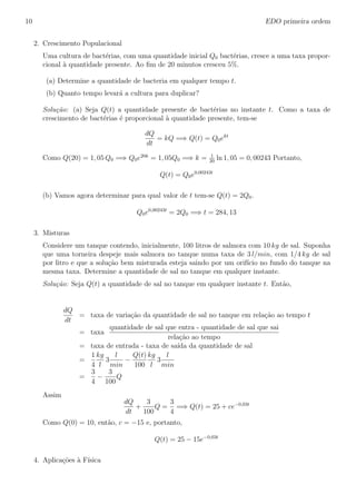 10 EDO primeira ordem
2. Crescimento Populacional
Uma cultura de bact´erias, com uma quantidade inicial Q0 bact´erias, cresce a uma taxa propor-
cional `a quantidade presente. Ao ﬁm de 20 minutos cresceu 5%.
(a) Determine a quantidade de bacteria em qualquer tempo t.
(b) Quanto tempo levar´a a cultura para duplicar?
Solu¸c˜ao: (a) Seja Q(t) a quantidade presente de bact´erias no instante t. Como a taxa de
crescimento de bact´erias ´e proporcional `a quantidade presente, tem-se
dQ
dt
= kQ =⇒ Q(t) = Q0ekt
Como Q(20) = 1, 05 Q0 =⇒ Q0e20k
= 1, 05Q0 =⇒ k = 1
20
ln 1, 05 = 0, 00243 Portanto,
Q(t) = Q0e0,00243t
(b) Vamos agora determinar para qual valor de t tem-se Q(t) = 2Q0.
Q0e0,00243t
= 2Q0 =⇒ t = 284, 13
3. Misturas
Considere um tanque contendo, inicialmente, 100 litros de salmora com 10 kg de sal. Suponha
que uma torneira despeje mais salmora no tanque numa taxa de 3 l/min, com 1/4 kg de sal
por litro e que a solu¸c˜ao bem misturada esteja saindo por um orif´ıcio no fundo do tanque na
mesma taxa. Determine a quantidade de sal no tanque em qualquer instante.
Solu¸c˜ao: Seja Q(t) a quantidade de sal no tanque em qualquer instante t. Ent˜ao,
dQ
dt
= taxa de varia¸c˜ao da quantidade de sal no tanque em rela¸c˜ao ao tempo t
= taxa
quantidade de sal que entra - quantidade de sal que sai
rela¸c˜ao ao tempo
= taxa de entrada - taxa de sa´ıda da quantidade de sal
=
1
4
kg
l
3
l
min
−
Q(t)
100
kg
l
3
l
min
=
3
4
−
3
100
Q
Assim
dQ
dt
+
3
100
Q =
3
4
=⇒ Q(t) = 25 + ce−0,03t
Como Q(0) = 10, ent˜ao, c = −15 e, portanto,
Q(t) = 25 − 15e−0,03t
4. Aplica¸c˜oes `a F´ısica
 