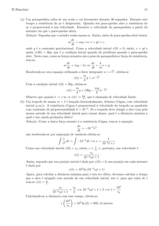 W.Bianchini 11
(a) Um paraquedista salta de um avi˜ao e cai livremente durante 30 segundos. Durante este
tempo a resistˆencia do ar ´e desprezada. Quando seu para-quedas abre a resistˆencia do
ar ´e proporcional `a sua velocidade. Encontre a velocidade do paraquedista a partir do
instante em que o para-quedas abriu.
Solu¸c˜ao: Suponha que o aviador tenha massa m. Ent˜ao, antes do para-quedas abrir temos:
m
dv
dt
= mg =⇒ v = gt + c ,
onde g ´e a constante gravitacional. Como a velocidade inicial v(0) = 0, ent˜ao, v = gt e
assim v(30) = 30g, que ´e a condi¸c˜ao inicial quando do problema quando o para-quedas
abre. Neste caso, como as for¸cas atuantes s˜ao o peso do paraquedista e for¸ca de resistˆencia,
tem-se,
m
dv
dt
= mg − kv ⇔
dv
dt
+
k
m
v = g
Resolvendo-se esta equa¸c˜ao utilizando o fator integrante u = e
k
m
t
, obt´em-se
v(t) =
m
k
g + ce− k
m
t
Com a condi¸c˜ao inicial v(0) = 30g, obt´em-se
v(t) =
m
k
g + (30g −
mg
k
)e− k
m
t
Observe que quando t → +∞ ⇒ v(t) → mg
k
, que ´e chamada de velocidade limite.
(b) Um torpedo de massa m = 1 ´e lan¸cado horizontalmente, debaixo d’´agua, com velocidade
inicial v0 m/s. A resistˆencia d’´agua ´e proporcional `a velocidade do torpedo ao quadrado
com constante de proporcionalidade k = 10−3
. Se o torpedo deve atingir o alvo com pelo
menos metade de sua velocidade inicial para causar danos, qual ´e a distˆancia m´axima a
qual o tiro ainda produzir´a efeito?
Solu¸c˜ao: Como a ´unica for¸ca atuante ´e a resistˆencia d’´agua, tem-se a equa¸c˜ao:
dv
dt
= −10−3
v2
que resolvendo-se por separa¸c˜ao de vari´aveis obt´em-se:
1
v2
dv = −10−3
dt =⇒ v =
1
10−3t + c
Como sua velocidade inicial v(0) = v0, ent˜ao, c = 1
v0
, e, portanto, sua velocidade ´e
v(t) =
v0
10−3v0t + 1
Assim, supondo que sua posi¸c˜ao inicial ´e dada por x(0) = 0, sua posi¸c˜ao em cada instante
´e dada por
x(t) = 103
ln (10−3
v0t + 1)
Agora, para calcular a distˆancia m´axima para o tiro ter efeito, devemos calcular o tempo
que o alvo ´e atingido com metade de sua velocidade inicial, isto ´e, para que valor de t
tem-se v(t) = v0
2
.
v0
10−3v0t + 1
=
v0
2
=⇒ 10−3
v0t + 1 = 2 =⇒ t =
103
v0
Calculando-se a distˆancia com esse tempo, obt´em-se:
x
103
v0
= 103
ln (2) = 693, 14 metros
 