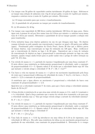 W.Bianchini 13
5. Um tanque com 50 gal˜oes de capacidade cont´em inicialmente 10 gal˜oes de ´agua. Adiciona-se
ao tanque uma solu¸c˜ao de salmoura com 1 kg de sal por gal˜ao, `a raz˜ao de 4 gal˜oes por minuto,
enquanto a mistura escoa `a raz˜ao de 2 gal˜oes por minuto. Determine:
(a) O tempo necess´ario para que ocorra o transbordamento.
(b) A quantidade de sal presente no tanque por ocasi˜ao do transbordamento.
R: (a) 20 minutos (b) 48 kg
6. Um tanque com capacidade de 900 litros cont´em inicialmente 100 litros de ´agua pura. Entra
´agua com 4 gramas de sal por litro numa taxa de 8 litros por minuto e a mistura escoa numa
taxa de 4 litros por minuto. Determine a quantidade de sal no tanque quando a solu¸c˜ao est´a
para transbordar.
7. Certa industria lan¸ca seus dejetos qu´ımicos em um rio que desagua num lago. Os dejetos
causam irrita¸c˜ao na pele quando sua concentra¸c˜ao ´e superior ou igual a 20 partes por milh˜ao
(ppm). Pressionada pelos ecologistas do Green Peace, fazem 30 dias que a f´abrica parou
de lan¸car dejetos, cuja concentra¸c˜ao no lago foi estimada em 120 ppm. Hoje, veriﬁcou-se
que a concentra¸c˜ao de dejetos no lago ´e de 60 ppm. Supondo-se que a taxa de varia¸c˜ao
da concentra¸c˜ao de dejetos no lago ´e proporcional `a concentra¸c˜ao presente no lago em cada
instante, quanto tempo ainda levar´a para se poder nadar sem o perigo de sofrer irrita¸c˜ao na
pele? R: 47,5 dias.
8. Um ve´ıculo de massa m = 1, partindo do repouso ´e impulsionado por uma for¸ca constante F.
O meio oferece uma resistˆencia ao deslocamento proporcional `a velocidade, onde a constante
de proporcionalidade ´e k = 3. Quanto valer´a F de modo que a velocidade limite seja 10? Em
que instante o ve´ıculo atinge a velocidade 5? R: F = 30, t = ln 21/3
9. Um barco a vela em repouso de massa m = 1 p˜oe-se em movimento impulsionado pela for¸ca
do vento que ´e proporcional `a diferen¸ca de velocidade do vento, V km/h, e do barco, v km/h,
sendo k = 2/3 a constante de proporcionalidade.
A resistˆencia que a ´agua oferece ao movimento ´e proporcional a velocidade do barco com
constante de proporcionalidade r = 1/3.
Qual deve ser a velocidade constante V do vento, para que o barco atinja a velocidade m´axima
limite de 50 km/h?
10. A for¸ca devida `a resistˆencia do ar que atua num ve´ıculo de massa m ´e kv, onde k ´e constante e
v ´e a velocidade. Qual a for¸ca constante que o motor do ve´ıculo deve transmitir a ele para que
a velocidade m´axima seja v1? Em que tempo ve´ıculo atinge a metade da velocidade m´axima?
R: F = kv1 t = m
k
ln 2
11. Um ve´ıculo de massa m = 1, partindo do repouso ´e impulsionado por uma for¸ca constante F.
O meio oferece uma resistˆencia ao deslocamento proporcional `a velocidade, onde a constante
de proporcionalidade ´e k = 3. Quanto valer´a F de modo que a velocidade limite seja 10? Em
que instante o ve´ıculo atinge a velocidade 5?
R: F = 30 ; t = 1
3
ln ( F
F−15
).
12. Uma bala de massa m = 0, 01 kg introduz-se em uma t´abua de 0, 10 m de espessura, com
velocidade de 200 m/s. Ela sofre uma resistˆencia da t´abua ao seu movimento proporcional ao
quadrado de sua velocidade, com constante de proporcionalidade k. Determine k e o tempo
 