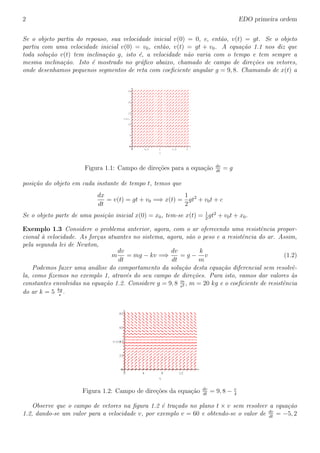 2 EDO primeira ordem
Se o objeto partiu do repouso, sua velocidade inicial v(0) = 0, e, ent˜ao, v(t) = gt. Se o objeto
partiu com uma velocidade inicial v(0) = v0, ent˜ao, v(t) = gt + v0. A equa¸c˜ao 1.1 nos diz que
toda solu¸c˜ao v(t) tem inclina¸c˜ao g, isto ´e, a velocidade n˜ao varia com o tempo e tem sempre a
mesma inclina¸c˜ao. Isto ´e mostrado no gr´aﬁco abaixo, chamado de campo de dire¸c˜oes ou vetores,
onde desenhamos pequenos segmentos de reta com coeﬁciente angular g = 9, 8. Chamando de x(t) a
v(t)
25
20
15
10
5
0
t
21,510,50
Figura 1.1: Campo de dire¸c˜oes para a equa¸c˜ao dv
dt
= g
posi¸c˜ao do objeto em cada instante de tempo t, temos que
dx
dt
= v(t) = gt + v0 =⇒ x(t) =
1
2
gt2
+ v0t + c
Se o objeto parte de uma posi¸c˜ao inicial x(0) = x0, tem-se x(t) = 1
2
gt2
+ v0t + x0.
Exemplo 1.3 Considere o problema anterior, agora, com o ar oferecendo uma resistˆencia propor-
cional `a velocidade. As for¸cas atuantes no sistema, agora, s˜ao o peso e a resistˆencia do ar. Assim,
pela segunda lei de Newton,
m
dv
dt
= mg − kv =⇒
dv
dt
= g −
k
m
v (1.2)
Podemos fazer uma an´alise do comportamento da solu¸c˜ao desta equa¸c˜ao diferencial sem resolvˆe-
la, como ﬁzemos no exemplo 1, atrav´es do seu campo de dire¸c˜oes. Para isto, vamos dar valores `as
constantes envolvidas na equa¸c˜ao 1.2. Considere g = 9, 8 m
s2 , m = 20 kg e o coeﬁciente de resistˆencia
do ar k = 5 kg
s
.
v(t)
80
60
40
20
0
t
12840
Figura 1.2: Campo de dire¸c˜oes da equa¸c˜ao dv
dt
= 9, 8 − v
4
Observe que o campo de vetores na ﬁgura 1.2 ´e tra¸cado no plano t × v sem resolver a equa¸c˜ao
1.2, dando-se um valor para a velocidade v, por exemplo v = 60 e obtendo-se o valor de dv
dt
= −5, 2
 