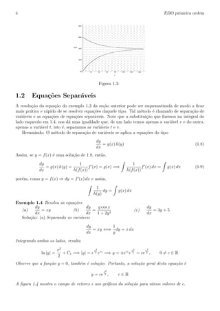 4 EDO primeira ordem
0
20
40
60
80
v(t)
2 4 6 8 10 12 14
t
Figura 1.3:
1.2 Equa¸c˜oes Separ´aveis
A resolu¸c˜ao da equa¸c˜ao do exemplo 1.3 da se¸c˜ao anterior pode ser esquematizada de modo a ﬁcar
mais pr´atico e r´apido de se resolver equa¸c˜oes daquele tipo. Tal m´etodo ´e chamado de separa¸c˜ao de
vari´aveis e as equa¸c˜oes de equa¸c˜oes separ´aveis. Note que a substitui¸c˜ao que ﬁzemos na integral do
lado esquerdo em 1.4, nos d´a uma igualdade que, de um lado temos apenas a vari´avel v e do outro,
apenas a vari´avel t, isto ´e, separamos as vari´aveis t e v.
Resumindo: O m´etodo de separa¸c˜ao de vari´aveis se aplica a equa¸c˜oes do tipo
dy
dx
= g(x) h(y) (1.8)
Assim, se y = f(x) ´e uma solu¸c˜ao de 1.8, ent˜ao,
dy
dx
= g(x) h(y) =
1
h(f(x))
f (x) = g(x) =⇒
1
h(f(x))
f (x) dx = g(x) dx (1.9)
por´em, como y = f(x) ⇒ dy = f (x) dx e assim,
1
h(y)
dy = g(x) dx
Exemplo 1.4 Resolva as equa¸c˜oes
(a)
dy
dx
= xy (b)
dy
dx
=
y cos x
1 + 2y2
(c)
dy
dx
= 3y + 5
Solu¸c˜ao: (a) Separando as vari´aveis
dy
dx
= xy ⇐⇒
1
y
dy = x dx
Integrando ambos os lados, resulta
ln |y| =
x2
2
+ C1 =⇒ |y| = e
x2
2 ec1
=⇒ y = ±ec1
e
x2
2 = ce
x2
2 , 0 = c ∈ R
Observe que a fun¸c˜ao y = 0, tamb´em ´e solu¸c˜ao. Portanto, a solu¸c˜ao geral desta equa¸c˜ao ´e
y = ce
x2
2 , c ∈ R
A ﬁgura 1.4 mostra o campo de vetores e aos gr´aﬁcos da solu¸c˜ao para v´arios valores de c.
 