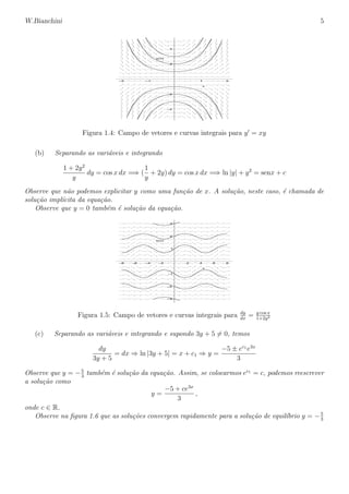 W.Bianchini 5
–4
–2
2
4
y(x)
–2 –1 1 2
x
Figura 1.4: Campo de vetores e curvas integrais para y = xy
(b) Separando as vari´aveis e integrando
1 + 2y2
y
dy = cos x dx =⇒ (
1
y
+ 2y) dy = cos x dx =⇒ ln |y| + y2
= senx + c
Observe que n˜ao podemos explicitar y como uma fun¸c˜ao de x. A solu¸c˜ao, neste caso, ´e chamada de
solu¸c˜ao impl´ıcita da equa¸c˜ao.
Observe que y = 0 tamb´em ´e solu¸c˜ao da equa¸c˜ao.
–3
–2
–1
1
2
3
y(x)
–8 –6 –4 –2 2 4 6 8
x
Figura 1.5: Campo de vetores e curvas integrais para dy
dx
= y cos x
1+2y2
(c) Separando as vari´aveis e integrando e supondo 3y + 5 = 0, temos
dy
3y + 5
= dx ⇒ ln |3y + 5| = x + c1 ⇒ y =
−5 ± ec1
e3x
3
Observe que y = −5
3
tamb´em ´e solu¸c˜ao da equa¸c˜ao. Assim, se colocarmos ec1
= c, podemos reescrever
a solu¸c˜ao como
y =
−5 + ce3x
3
,
onde c ∈ R.
Observe na ﬁgura 1.6 que as solu¸c˜oes convergem rapidamente para a solu¸c˜ao de equil´ıbrio y = −5
3
 