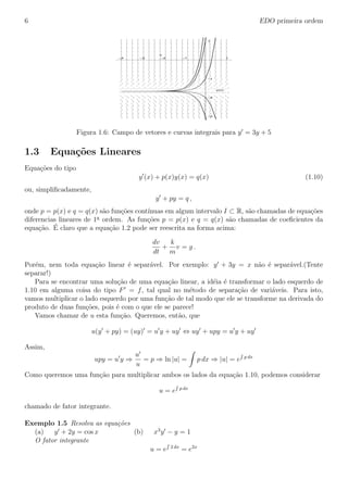 6 EDO primeira ordem
–3
–2
–1
1
y(x)
–4 –3 –2 –1 1
x
Figura 1.6: Campo de vetores e curvas integrais para y = 3y + 5
1.3 Equa¸c˜oes Lineares
Equa¸c˜oes do tipo
y (x) + p(x)y(x) = q(x) (1.10)
ou, simpliﬁcadamente,
y + py = q ,
onde p = p(x) e q = q(x) s˜ao fun¸c˜oes cont´ınuas em algum intervalo I ⊂ R, s˜ao chamadas de equa¸c˜oes
diferencias lineares de 1a
ordem. As fun¸c˜oes p = p(x) e q = q(x) s˜ao chamadas de coeﬁcientes da
equa¸c˜ao. ´E claro que a equa¸c˜ao 1.2 pode ser reescrita na forma acima:
dv
dt
+
k
m
v = g .
Por´em, nem toda equa¸c˜ao linear ´e separ´avel. Por exemplo: y + 3y = x n˜ao ´e separ´avel.(Tente
separar!)
Para se encontrar uma solu¸c˜ao de uma equa¸c˜ao linear, a id´eia ´e transformar o lado esquerdo de
1.10 em alguma coisa do tipo F = f, tal qual no m´etodo de separa¸c˜ao de vari´aveis. Para isto,
vamos multiplicar o lado esquerdo por uma fun¸c˜ao de tal modo que ele se transforme na derivada do
produto de duas fun¸c˜oes, pois ´e com o que ele se parece!
Vamos chamar de u esta fun¸c˜ao. Queremos, ent˜ao, que
u(y + py) = (uy) = u y + uy ⇔ uy + upy = u y + uy
Assim,
upy = u y ⇒
u
u
= p ⇒ ln |u| = p dx ⇒ |u| = e p dx
Como queremos uma fun¸c˜ao para multiplicar ambos os lados da equa¸c˜ao 1.10, podemos considerar
u = e p dx
chamado de fator integrante.
Exemplo 1.5 Resolva as equa¸cˆoes
(a) y + 2y = cos x (b) x3
y − y = 1
O fator integrante
u = e 2 dx
= e2x
 