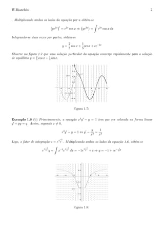 W.Bianchini 7
. Multiplicando ambos os lados da equa¸c˜ao por u obt´em-se
ye2x
= e2x
cos x ⇒ ye2x
= e2x
cos x dx
Integrando-se duas vezes por partes, obt´em-se
y =
2
5
cos x +
1
5
senx + ce−2x
Observe na ﬁgura 1.7 que uma solu¸c˜ao particular da equa¸c˜ao converge rapidamente para a solu¸c˜ao
de equil´ıbrio y = 2
5
cos x + 1
5
senx.
sol.equil
sol.part
–0.4
–0.2
0
0.2
0.4
0.6
0.8
y(x)
–4 –2 2 4 6 8
x
Figura 1.7:
Exemplo 1.6 (b) Primeiramente, a equa¸c˜ao x3
y − y = 1 tem que ser colocada na forma linear
y + py = q. Assim, supondo x = 0,
x3
y − y = 1 ⇔ y −
y
x3
=
1
x3
Logo, o fator de integra¸c˜ao u = e
x−2
2 . Multiplicando ambos os lados da equa¸c˜ao 1.6, obt´em-se
e
x−2
2 y = x−3
e
x−2
2 dx = −1e
x−2
2 + c ⇒ y = −1 + ce− 1
2x2
–2
–1.5
–1
–0.5
0.5
1
y(x)
–3 –2 –1 1 2 3
x
Figura 1.8:
 