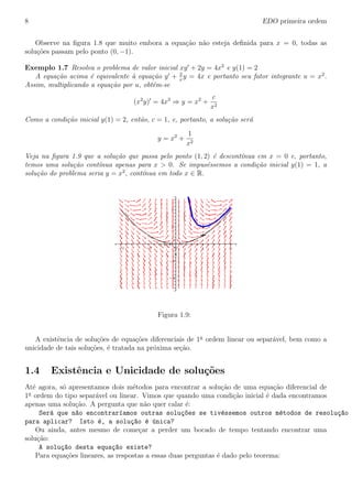 8 EDO primeira ordem
Observe na ﬁgura 1.8 que muito embora a equa¸c˜ao n˜ao esteja deﬁnida para x = 0, todas as
solu¸c˜oes passam pelo ponto (0, −1).
Exemplo 1.7 Resolva o problema de valor inicial xy + 2y = 4x2
e y(1) = 2
A equa¸c˜ao acima ´e equivalente `a equa¸c˜ao y + 2
x
y = 4x e portanto seu fator integrante u = x2
.
Assim, multiplicando a equa¸c˜ao por u, obt´em-se
(x2
y) = 4x3
⇒ y = x2
+
c
x2
Como a condi¸c˜ao inicial y(1) = 2, ent˜ao, c = 1, e, portanto, a solu¸c˜ao ser´a
y = x2
+
1
x2
Veja na ﬁgura 1.9 que a solu¸c˜ao que passa pelo ponto (1, 2) ´e descont´ınua em x = 0 e, portanto,
temos uma solu¸c˜ao cont´ınua apenas para x > 0. Se impus´essemos a condi¸c˜ao inicial y(1) = 1, a
solu¸c˜ao do problema seria y = x2
, cont´ınua em todo x ∈ R.
y(x)
4
2
0
-2
-4
x
210-1-2
Figura 1.9:
A existˆencia de solu¸c˜oes de equa¸c˜oes diferenciais de 1a
ordem linear ou separ´avel, bem como a
unicidade de tais solu¸c˜oes, ´e tratada na pr´oxima se¸c˜ao.
1.4 Existˆencia e Unicidade de solu¸c˜oes
At´e agora, s´o apresentamos dois m´etodos para encontrar a solu¸c˜ao de uma equa¸c˜ao diferencial de
1a
ordem do tipo separ´avel ou linear. Vimos que quando uma condi¸c˜ao inicial ´e dada encontramos
apenas uma solu¸c˜ao. A pergunta que n˜ao quer calar ´e:
Ser´a que n~ao encontrar´ıamos outras solu¸c~oes se tiv´essemos outros m´etodos de resolu¸c~ao
para aplicar? Isto ´e, a solu¸c~ao ´e ´unica?
Ou ainda, antes mesmo de come¸car a perder um bocado de tempo tentando encontrar uma
solu¸c˜ao:
A solu¸c~ao desta equa¸c~ao existe?
Para equa¸c˜oes lineares, as respostas a essas duas perguntas ´e dado pelo teorema:
 