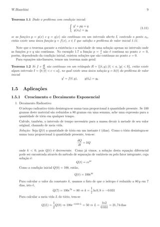 W.Bianchini 9
Teorema 1.1 Dado o problema com condi¸c˜ao inicial:
y + py = q
y(x0) = y0
(1.11)
se as fun¸c˜oes p = p(x) e q = q(x) s˜ao cont´ınuas em um intervalo aberto I, contendo o ponto x0,
ent˜ao existe uma ´unica fun¸c˜ao y = f(x), x ∈ I que satisfaz o problema de valor inicial 1.11.
Note que o teorema garante a existˆencia e a unicidade de uma solu¸c˜ao apenas no intervalo onde
as fun¸c˜oes p e q s˜ao cont´ınuas. No exemplo 1.7 a fun¸c˜ao p = 2
x
n˜ao ´e cont´ınua no ponto x = 0,
por´em, dependendo da condi¸c˜ao inicial, existem solu¸c˜oes que s˜ao cont´ınuas no ponto x = 0.
Para equa¸c˜oes n˜ao-lineares, temos um teorema mais geral:
Teorema 1.2 Se f e df
dy
s˜ao cont´ınuas em um retˆangulo R = {(t, y); |t| < a, |y| < b}, ent˜ao existe
algum intervalo I = {t; |t| < c < a}, no qual existe uma ´unica solu¸c˜ao y = h(t) do problema de valor
inicial
y = f(t, y), y(t0) = y0
1.5 Aplica¸c˜oes
1.5.1 Crescimento e Decaimento Exponencial
1. Decaimento Radioativo
O is´otopo radioativo t´orio desintegra-se numa taxa proporcional `a quantidade presente. Se 100
gramas deste material s˜ao reduzidos a 80 gramas em uma semana, ache uma express˜ao para a
quantidade de t´orio em qualquer tempo.
Calcule, tamb´em, o intervalo de tempo necess´ario para a massa decair `a metade de seu valor
original, chamado de meia vida.
Solu¸c˜ao: Seja Q(t) a quantidade de t´orio em um instante t (dias). Como o t´orio desintegra-se
numa taxa proporcional `a quantidade presente, tem-se:
dQ
dt
= kQ
onde k < 0, pois Q(t) ´e decrescente. Como j´a vimos, a solu¸c˜ao desta equa¸c˜ao diferencial
pode ser encontrada atrav´es do m´etodo de separa¸c˜ao de vari´aveis ou pelo fator integrante, cuja
solu¸c˜ao ´e:
Q(t) = cekt
Como a condi¸c˜ao inicial Q(0) = 100, ent˜ao,
Q(t) = 100ekt
Para calcular o valor da constante k, usamos o fato de que o is´otopo ´e reduzido a 80 g em 7
dias, isto ´e,
Q(7) = 100e7k
= 80 ⇒ k =
1
7
ln 0, 8 = −0.031
Para calcular a meia vida L do t´orio, tem-se
Q(L) =
1
2
Q(0) ⇒ 100e−0.031 L
= 50 ⇒ L =
ln2
0.031
= 21, 74 dias
 
