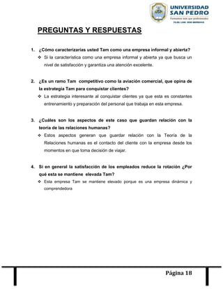 Página 18
PREGUNTAS Y RESPUESTAS
1. ¿Cómo caracterizarías usted Tam como una empresa informal y abierta?
 Si la característica como una empresa informal y abierta ya que busca un
nivel de satisfacción y garantiza una atención excelente.
2. ¿Es un ramo Tam competitivo como la aviación comercial, que opina de
la estrategia Tam para conquistar clientes?
 La estrategia interesante al conquistar clientes ya que esta es constantes
entrenamiento y preparación del personal que trabaja en esta empresa.
3. ¿Cuáles son los aspectos de este caso que guardan relación con la
teoría de las relaciones humanas?
 Estos aspectos generan que guardar relación con la Teoría de la
Relaciones humanas es el contacto del cliente con la empresa desde los
momentos en que toma decisión de viajar.
4. Si en general la satisfacción de los empleados reduce la rotación ¿Por
qué esta se mantiene elevada Tam?
 Esta empresa Tam se mantiene elevado porque es una empresa dinámica y
comprendedora
 