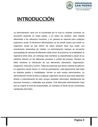 Página 4
INTRODUCCIÓN
La administración nace con la humanidad por lo cual su carácter universal, se
encuentra presente en todas partes, y en todos los ámbitos, esta imparte
efectividad a los esfuerzos humanos, y en general es esencial para cualquier
organismo social. El fenómeno administrativo se da donde quiera que existe un
organismo social ya que dentro de estos siempre tiene que existir una
coordinación sistemática de medios. La administración siempre se encuentra
acompañada de ciencias de diferente índole como: la economía, la contabilidad, la
ingeniería entre otras, sin embargo esta mantiene su especificidad a pesar de su
estrecha relación en los diferentes procesos o unidad del proceso. Siempre se
debe mantener la interacción de sus elementos: planeación, organización,
integración, dirección y control. Todas las personas que tienen carácter de jefes en
un organismo social, tienen un nivel de participación, este lógicamente esta dado
en distintos grados y modalidades, forman un solo cuerpo administrativo. La
administración brinda el éxito a cualquier organismo social ya que estos dependen
directa o indirectamente de esta, porque necesitan administrar debidamente los
recursos humanos y materiales que poseen. Una adecuada administración hace
que se mejore el nivel de productividad, se mantiene al frente de las condiciones
cambiantes del medio.
 