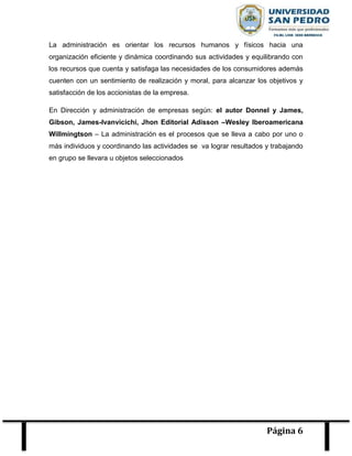 Página 6
La administración es orientar los recursos humanos y físicos hacia una
organización eficiente y dinámica coordinando sus actividades y equilibrando con
los recursos que cuenta y satisfaga las necesidades de los consumidores además
cuenten con un sentimiento de realización y moral, para alcanzar los objetivos y
satisfacción de los accionistas de la empresa.
En Dirección y administración de empresas según: el autor Donnel y James,
Gibson, James-Ivanvicichi, Jhon Editorial Adisson –Wesley Iberoamericana
Willmingtson – La administración es el procesos que se lleva a cabo por uno o
más individuos y coordinando las actividades se va lograr resultados y trabajando
en grupo se llevara u objetos seleccionados
 