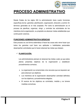 Página 8
PROCESO ADMINISTRATIVO
Desde finales de los siglos XIX la administración tiene cuatro funciones
específicas de los gerentes: planificación, organización, dirección y control. En
términos generales es el más aceptado. Por tanto la administración es el
proceso de planificar, organizar, dirigir, y controlar las actividades de los
miembros de la organización, su propósito es alcanzar metas establecidas que
continuación veremos.
FUNCIONES ADMINISTRATIVA BÁSICAS
Este proceso es una forma sistemática d hacer las cosas esto viene hacer que
todos los gerentes cual fuere sus aptitudes o habilidades personales
desempeñan actividades que lo hacen alcanzar las metas que desean.
 PLANIFICACIÓN:
Los administradores piensan en alcanzar las metas o plan ya que estos
planes presentas objetivos de la organización y establecen
procedimientos correctos.
 La organización se compromete a los recursos que se requieren ser
para alcanzar sus objetivos.
 Los miembros de la organización desempeñan actividad definidos
con los objetivos y procedimientos elegidos.
 El avance de los objetivos es controlado, medida y se tomara
medidas correctivas.
 