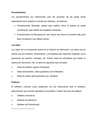 Procedimientos
Los procedimientos son instrucciones para las personas. Se los puede dividir
dependiendo de la situación en donde son utilizados, así tenemos:
 Procedimientos Normales, usados para explicar cómo el sistema es usado
normalmente para obtener los resultados deseados.1
 Procedimientos de Recuperación, que indican que hacer si el sistema falla, para
llevar al sistema a sus estatus normal.
Los datos
Los datos son el componente central de un Sistema de Información. Los datos son los
valores que son entrados, almacenados, y procesados para responder preguntas con la
generación de reportes, mensajes, etc. Siendo éstos las actividades que realiza un
sistema de información. Así, se tiene los siguientes tipos de datos:
 Datos de entrada, ingreso al hardware.
 Datos almacenados, datos guardados con el hardware.
 Datos de salida, datos generados por hardware.
Software
El software, conocido como programas, son las instrucciones para el hardware,
determinando que acciones ejecutará el computador. Existen tres tipos de software:
 Software de Sistema.
 Software de Aplicación
 Software de Productividad.
 