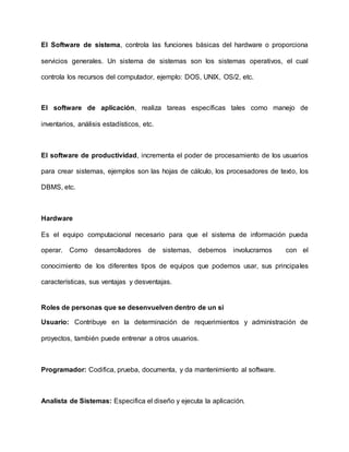 El Software de sistema, controla las funciones básicas del hardware o proporciona
servicios generales. Un sistema de sistemas son los sistemas operativos, el cual
controla los recursos del computador, ejemplo: DOS, UNIX, OS/2, etc.
El software de aplicación, realiza tareas específicas tales como manejo de
inventarios, análisis estadísticos, etc.
El software de productividad, incrementa el poder de procesamiento de los usuarios
para crear sistemas, ejemplos son las hojas de cálculo, los procesadores de texto, los
DBMS, etc.
Hardware
Es el equipo computacional necesario para que el sistema de información pueda
operar. Como desarrolladores de sistemas, debemos involucrarnos con el
conocimiento de los diferentes tipos de equipos que podemos usar, sus principales
características, sus ventajas y desventajas.
Roles de personas que se desenvuelven dentro de un si
Usuario: Contribuye en la determinación de requerimientos y administración de
proyectos, también puede entrenar a otros usuarios.
Programador: Codifica, prueba, documenta, y da mantenimiento al software.
Analista de Sistemas: Especifica el diseño y ejecuta la aplicación.
 