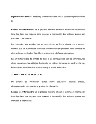 Ingeniero de Sistemas: Asesora y plantea soluciones para la correcta implantación del
SI.
Entrada de Información: Es el proceso mediante el cual el Sistema de Información
toma los datos que requiere para procesar la información. Las entradas pueden ser
manuales o automáticas.
Las manuales son aquellas que se proporcionan en forma directa por el usuario,
mientras que las automáticas son datos o información que provienen o son tomados de
otros sistemas o módulos. Esto último se denomina interfases automáticas.
Las unidades típicas de entrada de datos a las computadoras son las terminales, las
cintas magnéticas, las unidades de diskette, los códigos de barras, los escáners, la voz,
los monitores sensibles al tacto, el teclado y el mouse, entre otras.
ACTIVIDADES BÁSICAS DE UN SI
Un sistema de información realiza cuatro actividades básicas: entrada,
almacenamiento, procesamiento y salida de información.
Entrada de Información: Es el proceso mediante el cual el Sistema de Información
toma los datos que requiere para procesar la información. Las entradas pueden ser
manuales o automáticas.
 