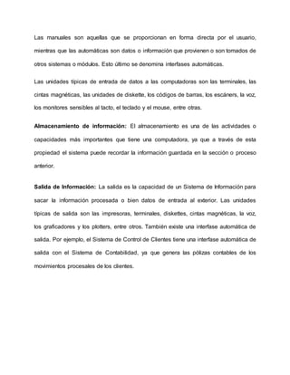 Las manuales son aquellas que se proporcionan en forma directa por el usuario,
mientras que las automáticas son datos o información que provienen o son tomados de
otros sistemas o módulos. Esto último se denomina interfases automáticas.
Las unidades típicas de entrada de datos a las computadoras son las terminales, las
cintas magnéticas, las unidades de diskette, los códigos de barras, los escáners, la voz,
los monitores sensibles al tacto, el teclado y el mouse, entre otras.
Almacenamiento de información: El almacenamiento es una de las actividades o
capacidades más importantes que tiene una computadora, ya que a través de esta
propiedad el sistema puede recordar la información guardada en la sección o proceso
anterior.
Salida de Información: La salida es la capacidad de un Sistema de Información para
sacar la información procesada o bien datos de entrada al exterior. Las unidades
típicas de salida son las impresoras, terminales, diskettes, cintas magnéticas, la voz,
los graficadores y los plotters, entre otros. También existe una interfase automática de
salida. Por ejemplo, el Sistema de Control de Clientes tiene una interfase automática de
salida con el Sistema de Contabilidad, ya que genera las pólizas contables de los
movimientos procesales de los clientes.
 
