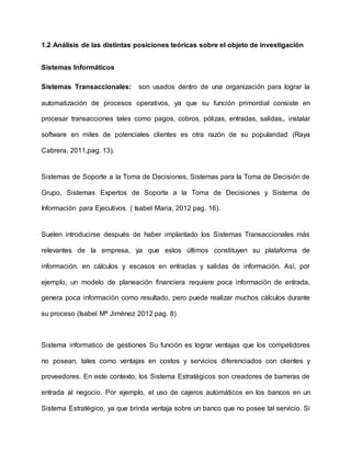 1.2 Análisis de las distintas posiciones teóricas sobre el objeto de investigación
Sistemas Informáticos
Sistemas Transaccionales: son usados dentro de una organización para lograr la
automatización de procesos operativos, ya que su función primordial consiste en
procesar transacciones tales como pagos, cobros, pólizas, entradas, salidas,. instalar
software en miles de potenciales clientes es otra razón de su popularidad (Raya
Cabrera, 2011,pag. 13).
Sistemas de Soporte a la Toma de Decisiones, Sistemas para la Toma de Decisión de
Grupo, Sistemas Expertos de Soporte a la Toma de Decisiones y Sistema de
Información para Ejecutivos. ( Isabel Maria, 2012 pag. 16).
Suelen introducirse después de haber implantado los Sistemas Transaccionales más
relevantes de la empresa, ya que estos últimos constituyen su plataforma de
información. en cálculos y escasos en entradas y salidas de información. Así, por
ejemplo, un modelo de planeación financiera requiere poca información de entrada,
genera poca información como resultado, pero puede realizar muchos cálculos durante
su proceso (Isabel Mª Jiménez 2012 pag. 8)
Sistema informatico de gestiones Su función es lograr ventajas que los competidores
no posean, tales como ventajas en costos y servicios diferenciados con clientes y
proveedores. En este contexto, los Sistema Estratégicos son creadores de barreras de
entrada al negocio. Por ejemplo, el uso de cajeros automáticos en los bancos en un
Sistema Estratégico, ya que brinda ventaja sobre un banco que no posee tal servicio. Si
 