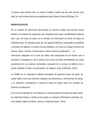 un banco nuevo decide abrir su puerta al público, tendrá que dar este servicio para
tener un nivel similar al de sus competidores (José Antonio García 2008 pag. 14)
BASES DE DATOS
Es un conjunto de información almacenada en memoria auxiliar que permite acceso
directo y un conjunto de programas que manipulan esos datos, sencillamente podemos
decir que una base de datos es un almacén de información en forma de datos de
diferentes tipos. Un ejemplo puede ser una agenda telefónica, compuesta por apellidos
y números de teléfono; el archivo de una biblioteca, en el que se incluyen nombres de
autores, títulos, números de ediciones e, incluso, fechas de publicación. La
información integrante de la base de datos está estructurada de tal manera que al
proceder a consultarla es útil al usuario de la base de datos permitiéndole una mejor
operatividad en sus diversas actividades, búsqueda de un número de teléfono de un
cliente, localizar un libro o un documento, etc. (Zavaro, León, & Martínez, 2010)
Un SGBD es un subsistema software encargado de gestionar bases de datos, se
puede definir como una colección integrada de mecanismos y herramientas de apoyo
a la definición, manipulación y control de bases de datos, para una variedad de
entornos de aplicación.
Si se toma el ejemplo de una biblioteca, el sistema gestor de la base de datos serían
los diferentes ficheros a través de los cuales se maneja la información contenida. Los
más usuales suelen ser títulos, autores y materias (Líbano, 2010)
 