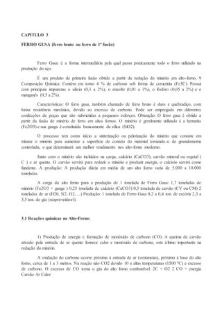CAPITULO 3
FERRO GUSA (ferro bruto ou ferro de 1ª fusão)
Ferro Gusa: é a forma intermediária pela qual passa praticamente todo o ferro utilizado na
produção do aço.
É um produto de primeira fusão obtido a partir da redução do minério em alto-forno. 9
Composição Química: Contém em torno 4 % de carbono sob forma de cementita (Fe3C). Possui
com principais impurezas o silício (0,3 a 2%), o enxofre (0,01 a 1%), o fósforo (0,05 a 2%) e o
manganês (0,5 a 2%).
Características: O ferro gusa, também chamado de ferro bruto é duro e quebradiço, com
baixa resistência mecânica, devido ao excesso de carbono. Pode ser empregado em diferentes
confecções de peças que são submetidas a pequenos esforços. Obtenção: O ferro gusa é obtido a
partir da fusão de minério de ferro em altos fornos. O minério é geralmente utilizado é a hematita
(Fe2O3) e sua ganga é constituída basicamente de sílica (SiO2).
O processo tem como início a sinterização ou pelotização do minério que consiste em
triturar o minério para aumentar a superfície de contato do material tornando-o de granulometria
controlada, o que determinará um melhor rendimento nos alto-forno moderno.
Junto com o minério são incluídos na carga, calcário (CaCO3), carvão mineral ou vegetal (
C ) e ar quente. O carvão servirá para reduzir o minério e produzir energia, o calcário servirá como
fundente. A produção: A produção diária em média de um alto forno varia de 5.000 a 10.000
toneladas.
A carga do alto forno para a produção de 1 tonelada de Ferro Gusa: 1,7 toneladas de
minério (Fe2O3 + ganga ) 0,25 tonelada de calcário (CaCO3) 0,5 tonelada de carvão (CV ou CM) 2
toneladas de ar (H20, N2, O2, ...) Produção: 1 tonelada de Ferro Gusa 0,2 a 0,4 ton. de escória 2,3 a
3,5 ton. de gás (reaproveitável).
3.1 Reações químicas no Alto-Forno:
1) Produção de energia e formação de monóxido de carbono (CO): A queima de carvão
ativado pela entrada de ar quente fornece calor e monóxido de carbono, este último importante na
redução do minério.
A oxidação do carbono ocorre próxima à entrada de ar (ventaneias), próximo à base do alto
forno, cerca de 1 a 3 metros. Na reação não CO2 devido 10 a altas temperaturas (1500 ºC) e excesso
de carbono. O excesso de CO torna o gás do alto forno combustível. 2C + O2 2 CO + energia
Carvão Ar Calor
 